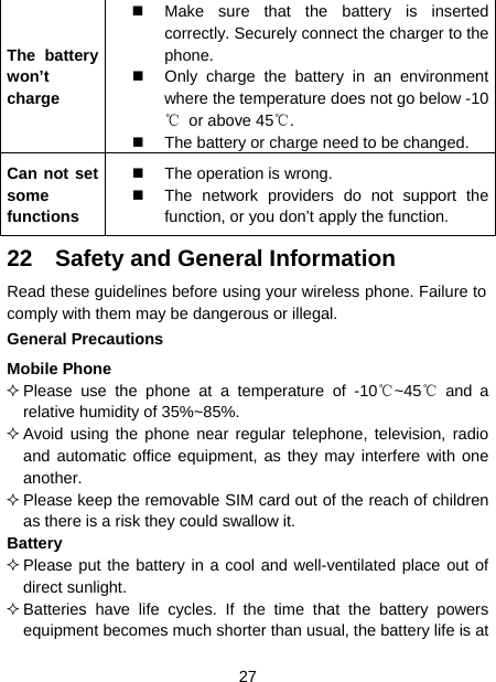  27  The battery won’t charge   Make sure that the battery is inserted correctly. Securely connect the charger to the phone.   Only charge the battery in an environment where the temperature does not go below -10℃  or above 45℃.   The battery or charge need to be changed. Can not set some functions    The operation is wrong.   The network providers do not support the function, or you don’t apply the function.   22  Safety and General Information Read these guidelines before using your wireless phone. Failure to comply with them may be dangerous or illegal. General Precautions Mobile Phone  Please use the phone at a temperature of -10℃~45℃ and a relative humidity of 35%~85%.  Avoid using the phone near regular telephone, television, radio and automatic office equipment, as they may interfere with one another.  Please keep the removable SIM card out of the reach of children as there is a risk they could swallow it. Battery  Please put the battery in a cool and well-ventilated place out of direct sunlight.  Batteries have life cycles. If the time that the battery powers equipment becomes much shorter than usual, the battery life is at 