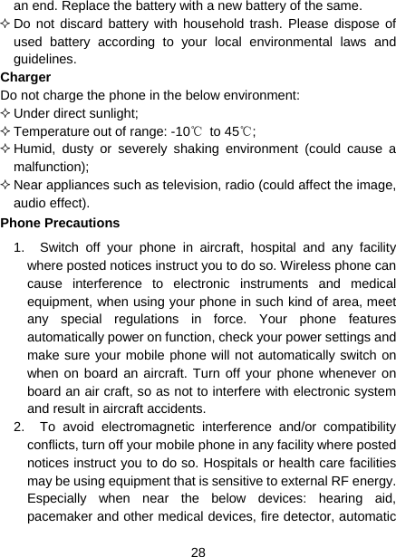  28  an end. Replace the battery with a new battery of the same.  Do not discard battery with household trash. Please dispose of used battery according to your local environmental laws and guidelines. Charger Do not charge the phone in the below environment:  Under direct sunlight;    Temperature out of range: -10℃ to 45℃;   Humid, dusty or severely shaking environment (could cause a malfunction);   Near appliances such as television, radio (could affect the image, audio effect). Phone Precautions 1.  Switch off your phone in aircraft, hospital and any facility where posted notices instruct you to do so. Wireless phone can cause interference to electronic instruments and medical equipment, when using your phone in such kind of area, meet any special regulations in force. Your phone features automatically power on function, check your power settings and make sure your mobile phone will not automatically switch on when on board an aircraft. Turn off your phone whenever on board an air craft, so as not to interfere with electronic system and result in aircraft accidents. 2.  To avoid electromagnetic interference and/or compatibility conflicts, turn off your mobile phone in any facility where posted notices instruct you to do so. Hospitals or health care facilities may be using equipment that is sensitive to external RF energy. Especially when near the below devices: hearing aid, pacemaker and other medical devices, fire detector, automatic 
