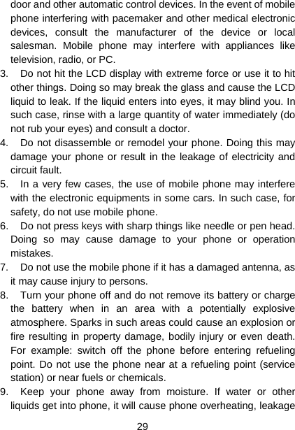  29  door and other automatic control devices. In the event of mobile phone interfering with pacemaker and other medical electronic devices, consult the manufacturer of the device or local salesman. Mobile phone may interfere with appliances like television, radio, or PC. 3.  Do not hit the LCD display with extreme force or use it to hit other things. Doing so may break the glass and cause the LCD liquid to leak. If the liquid enters into eyes, it may blind you. In such case, rinse with a large quantity of water immediately (do not rub your eyes) and consult a doctor. 4.  Do not disassemble or remodel your phone. Doing this may damage your phone or result in the leakage of electricity and circuit fault. 5.  In a very few cases, the use of mobile phone may interfere with the electronic equipments in some cars. In such case, for safety, do not use mobile phone. 6.  Do not press keys with sharp things like needle or pen head. Doing so may cause damage to your phone or operation mistakes. 7.  Do not use the mobile phone if it has a damaged antenna, as it may cause injury to persons. 8.  Turn your phone off and do not remove its battery or charge the battery when in an area with a potentially explosive atmosphere. Sparks in such areas could cause an explosion or fire resulting in property damage, bodily injury or even death. For example: switch off the phone before entering refueling point. Do not use the phone near at a refueling point (service station) or near fuels or chemicals. 9.  Keep your phone away from moisture. If water or other liquids get into phone, it will cause phone overheating, leakage 