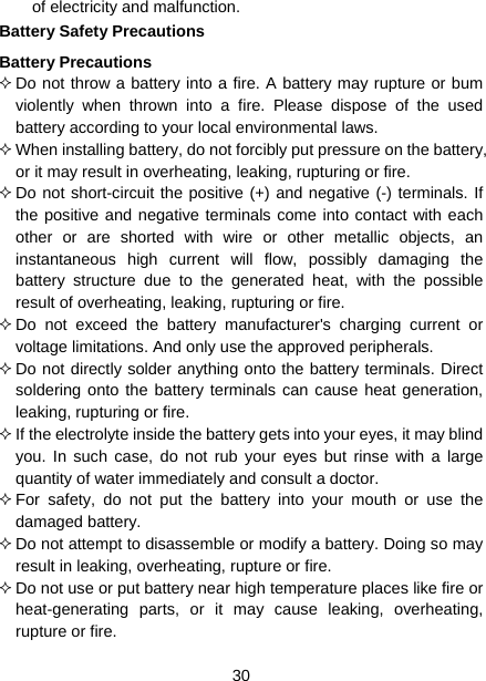  30  of electricity and malfunction. Battery Safety Precautions Battery Precautions  Do not throw a battery into a fire. A battery may rupture or bum violently when thrown into a fire. Please dispose of the used battery according to your local environmental laws.  When installing battery, do not forcibly put pressure on the battery, or it may result in overheating, leaking, rupturing or fire.  Do not short-circuit the positive (+) and negative (-) terminals. If the positive and negative terminals come into contact with each other or are shorted with wire or other metallic objects, an instantaneous high current will flow, possibly damaging the battery structure due to the generated heat, with the possible result of overheating, leaking, rupturing or fire.  Do not exceed the battery manufacturer&apos;s charging current or voltage limitations. And only use the approved peripherals.  Do not directly solder anything onto the battery terminals. Direct soldering onto the battery terminals can cause heat generation, leaking, rupturing or fire.  If the electrolyte inside the battery gets into your eyes, it may blind you. In such case, do not rub your eyes but rinse with a large quantity of water immediately and consult a doctor.  For safety, do not put the battery into your mouth or use the damaged battery.  Do not attempt to disassemble or modify a battery. Doing so may result in leaking, overheating, rupture or fire.  Do not use or put battery near high temperature places like fire or heat-generating parts, or it may cause leaking, overheating, rupture or fire. 