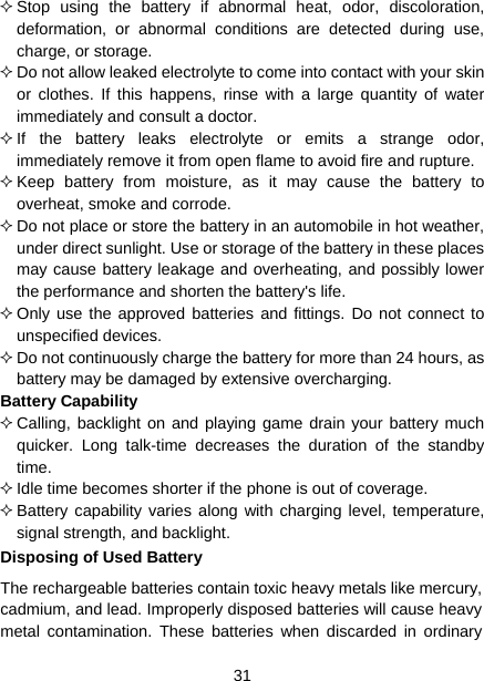  31   Stop using the battery if abnormal heat, odor, discoloration, deformation, or abnormal conditions are detected during use, charge, or storage.  Do not allow leaked electrolyte to come into contact with your skin or clothes. If this happens, rinse with a large quantity of water immediately and consult a doctor.  If the battery leaks electrolyte or emits a strange odor, immediately remove it from open flame to avoid fire and rupture.  Keep battery from moisture, as it may cause the battery to overheat, smoke and corrode.    Do not place or store the battery in an automobile in hot weather, under direct sunlight. Use or storage of the battery in these places may cause battery leakage and overheating, and possibly lower the performance and shorten the battery&apos;s life.  Only use the approved batteries and fittings. Do not connect to unspecified devices.  Do not continuously charge the battery for more than 24 hours, as battery may be damaged by extensive overcharging. Battery Capability  Calling, backlight on and playing game drain your battery much quicker. Long talk-time decreases the duration of the standby time.  Idle time becomes shorter if the phone is out of coverage.  Battery capability varies along with charging level, temperature, signal strength, and backlight. Disposing of Used Battery The rechargeable batteries contain toxic heavy metals like mercury, cadmium, and lead. Improperly disposed batteries will cause heavy metal contamination. These batteries when discarded in ordinary 