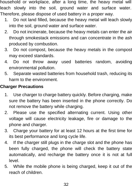  32  household or workplace, after a long time, the heavy metal will leach slowly into the soil, ground water and surface water. Therefore, please dispose of used battery in a proper way. 1.  Do not land filled, because the heavy metal will leach slowly into the soil, ground water and surface water. 2.  Do not incinerate, because the heavy metals can enter the air through smokestack emissions and can concentrate in the ash produced by combustion. 3.  Do not compost, because the heavy metals in the compost may exceed standards. 4.  Do not throw away used batteries random, avoiding environmental pollution. 5.  Separate wasted batteries from household trash, reducing its harm to the environment. Charger Precautions 1.  Use charger to charge battery quickly. Before charging, make sure the battery has been inserted in the phone correctly. Do not remove the battery while charging. 2.  Please use the specified alternating current. Using other voltage will cause electricity leakage, fire or damage to the phone and charger. 3.  Charge your battery for at least 12 hours at the first time for its best performance and long cycle life. 4.  If the charger still plugs in the charge slot and the phone has been fully charged, the phone will check the battery state automatically, and recharge the battery once it is not at full level. 5.  While the mobile phone is being charged, keep it out of the reach of children. 