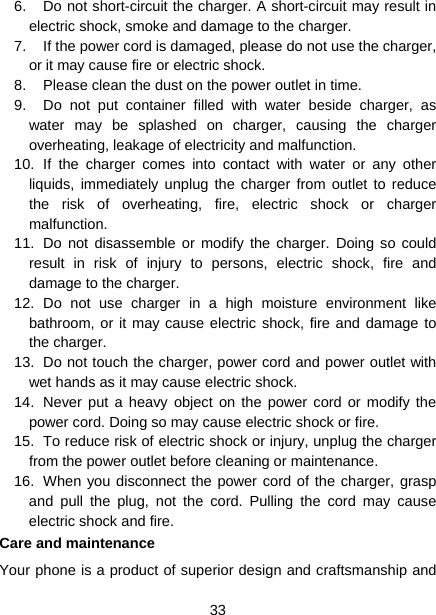  33  6.  Do not short-circuit the charger. A short-circuit may result in electric shock, smoke and damage to the charger. 7.  If the power cord is damaged, please do not use the charger, or it may cause fire or electric shock. 8.  Please clean the dust on the power outlet in time. 9.  Do not put container filled with water beside charger, as water may be splashed on charger, causing the charger overheating, leakage of electricity and malfunction. 10. If the charger comes into contact with water or any other liquids, immediately unplug the charger from outlet to reduce the risk of overheating, fire, electric shock or charger malfunction. 11.  Do not disassemble or modify the charger. Doing so could result in risk of injury to persons, electric shock, fire and damage to the charger. 12. Do not use charger in a high moisture environment like bathroom, or it may cause electric shock, fire and damage to the charger. 13.  Do not touch the charger, power cord and power outlet with wet hands as it may cause electric shock. 14.  Never put a heavy object on the power cord or modify the power cord. Doing so may cause electric shock or fire. 15.  To reduce risk of electric shock or injury, unplug the charger from the power outlet before cleaning or maintenance. 16.  When you disconnect the power cord of the charger, grasp and pull the plug, not the cord. Pulling the cord may cause electric shock and fire. Care and maintenance Your phone is a product of superior design and craftsmanship and 