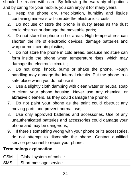  34  should be treated with care. By following the warranty obligations and by caring for your mobile, you can enjoy it for many years: 1.  Keep the phone dry. Precipitation, humidity and liquids containing minerals will corrode the electronic circuits; 2.  Do not use or store the phone in dusty areas as the dust could obstruct or damage the moveable parts; 3.  Do not store the phone in hot areas. High temperatures can shorten the life of electronic devices, damage batteries and warp or melt certain plastics; 4.  Do not store the phone in cold areas, because moisture can form inside the phone when temperature rises, which may damage the electronic circuits; 5.  Do not drop, knock, bump or shake the phone. Rough handling may damage the internal circuits. Put the phone in a safe place when you do not use it; 6.  Use a slightly cloth damping with clean water or neutral soap to clean your phone housing. Never use any chemical or abrasive cleaners, as they could damage the phone; 7.  Do not paint your phone as the paint could obstruct any moving parts and prevent normal use; 8.  Use only approved batteries and accessories. Use of any unauthenticated batteries and accessories could damage your phone and may be dangerous; 9.  If there’s something wrong with your phone or its accessories, do not attempt to dismantle the phone. Contact qualified service personnel to repair your phone. Terminology explanation GSM  Global system of mobile SMS Short message service 