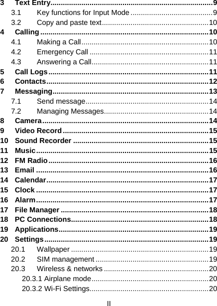  II  3 Text Entry ............................................................................... 9 3.1 Key functions for Input Mode ........................................ 9 3.2  Copy and paste text .................................................... 10 4 Calling .................................................................................. 10 4.1 Making a Call .............................................................. 10 4.2 Emergency Call .......................................................... 11 4.3 Answering a Call ......................................................... 11 5 Call Logs .............................................................................. 11 6 Contacts ............................................................................... 12 7 Messaging ............................................................................ 13 7.1 Send message ............................................................ 14 7.2 Managing Messages ................................................... 14 8 Camera ................................................................................. 14 9 Video Record ....................................................................... 15 10 Sound Recorder .................................................................. 15 11 Music .................................................................................... 15 12 FM Radio .............................................................................. 16 13 Email .................................................................................... 16 14 Calendar ............................................................................... 17 15 Clock .................................................................................... 17 16 Alarm .................................................................................... 17 17 File Manager ........................................................................ 18 18 PC Connections ................................................................... 18 19 Applications .........................................................................  19 20 Settings ................................................................................ 19 20.1 Wallpaper ................................................................... 19 20.2 SIM management ....................................................... 19 20.3 Wireless &amp; networks ................................................... 20 20.3.1 Airplane mode ......................................................... 20 20.3.2 Wi-Fi Settings .......................................................... 20 