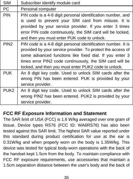  35  SIM  Subscriber identify module card PC Personal computer PIN  PIN code is a 4-8 digit personal identification number, and is used to prevent your SIM card from misuse. It is provided by your service provider. If you enter 3 times error PIN code continuously, the SIM card will be locked, and then you must enter PUK code to unlock.     PIN2  PIN code is a 4-8 digit personal identification number. It is provided by your service provider. To protect the access of some advanced functions like fixed dial. If you enter 3 times error PIN2 code continuously, the SIM card will be locked, and then you must enter PUK2 code to unlock. PUK  An 8 digit key code. Used to unlock SIM cards after the wrong PIN has been entered. PUK is provided by your service provider.   PUK2  An 8 digit key code. Used to unlock SIM cards after the wrong PIN2 has been entered. PUK2 is provided by your service provider.  FCC RF Exposure Information and Statement The SAR limit of USA (FCC) is 1.6 W/kg averaged over one gram of tissue. Device types RS76 (FCC ID: WA6RS76) has also been tested against this SAR limit. The highest SAR value reported under this standard during product certification for use at the ear is 0.31W/kg and when properly worn on the body is 1.35W/kg. This device was tested for typical body-worn operations with the back of the handset kept 1.5cm from the body. To maintain compliance with FCC RF exposure requirements, use accessories that maintain a 1.5cm separation distance between the user&apos;s body and the back of 