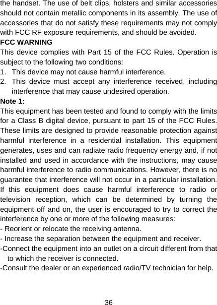  36  the handset. The use of belt clips, holsters and similar accessories should not contain metallic components in its assembly. The use of accessories that do not satisfy these requirements may not comply with FCC RF exposure requirements, and should be avoided. FCC WARNING This device complies with Part 15 of the FCC Rules. Operation is subject to the following two conditions: 1.  This device may not cause harmful interference. 2.  This device must accept any interference received, including interference that may cause undesired operation. Note 1:   This equipment has been tested and found to comply with the limits for a Class B digital device, pursuant to part 15 of the FCC Rules. These limits are designed to provide reasonable protection against harmful interference in a residential installation. This equipment generates, uses and can radiate radio frequency energy and, if not installed and used in accordance with the instructions, may cause harmful interference to radio communications. However, there is no guarantee that interference will not occur in a particular installation. If this equipment does cause harmful interference to radio or television reception, which can be determined by turning the equipment off and on, the user is encouraged to try to correct the interference by one or more of the following measures: - Reorient or relocate the receiving antenna. - Increase the separation between the equipment and receiver. -Connect the equipment into an outlet on a circuit different from that to which the receiver is connected. -Consult the dealer or an experienced radio/TV technician for help.   