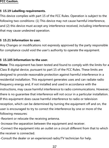  37   FCCCaution.§ 15.19Labellingrequirements.Thisdevicecomplieswithpart15oftheFCCRules.Operationissubjecttothefollowingtwoconditions:(1)Thisdevicemaynotcauseharmfulinterference,and(2)thisdevicemustacceptanyinterferencereceived,includinginterferencethatmaycauseundesiredoperation.§ 15.21Informationtouser.AnyChangesormodificationsnotexpresslyapprovedbythepartyresponsibleforcompliancecouldvoidtheuser&apos;sauthoritytooperatetheequipment.§ 15.105Informationtotheuser.Note:ThisequipmenthasbeentestedandfoundtocomplywiththelimitsforaClassBdigitaldevice,pursuanttopart15oftheFCCRules.Theselimitsaredesignedtoprovidereasonableprotectionagainstharmfulinterferenceinaresidentialinstallation.Thisequipmentgeneratesusesandcanradiateradiofrequencyenergyand,ifnotinstalledandusedinaccordancewiththeinstructions,maycauseharmfulinterferencetoradiocommunications.However,thereisnoguaranteethatinterferencewillnotoccurinaparticularinstallation.Ifthisequipmentdoescauseharmfulinterferencetoradioortelevisionreception,whichcanbedeterminedbyturningtheequipmentoffandon,theuserisencouragedtotrytocorrecttheinterferencebyoneormoreofthefollowingmeasures:-Reorientorrelocatethereceivingantenna.-Increasetheseparationbetweentheequipmentandreceiver.-Connecttheequipmentintoanoutletonacircuitdifferentfromthattowhichthereceiverisconnected.-Consultthedealeroranexperiencedradio/TVtechnicianforhelp.