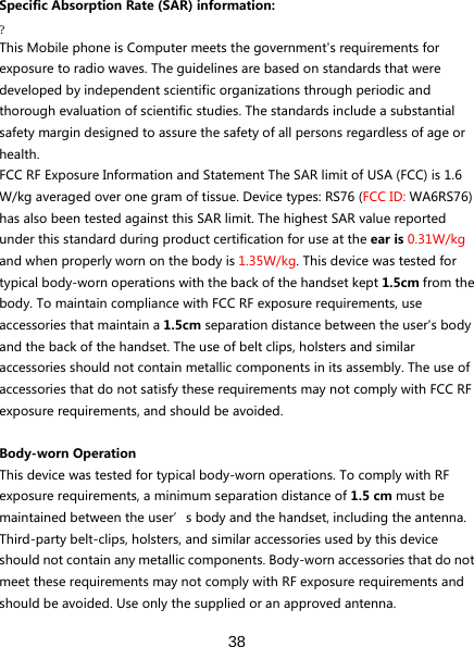  38  SpecificAbsorptionRate(SAR)information:?ThisMobilephoneisComputermeetsthegovernment&apos;srequirementsforexposuretoradiowaves.Theguidelinesarebasedonstandardsthatweredevelopedbyindependentscientificorganizationsthroughperiodicandthoroughevaluationofscientificstudies.Thestandardsincludeasubstantialsafetymargindesignedtoassurethesafetyofallpersonsregardlessofageorhealth.FCCRFExposureInformationandStatementTheSARlimitofUSA(FCC)is1.6W/kgaveragedoveronegramoftissue.Devicetypes:RS76(FCCID:WA6RS76)hasalsobeentestedagainstthisSARlimit.ThehighestSARvaluereportedunderthisstandardduringproductcertificationforuseattheearis0.31W/kgandwhenproperlywornonthebodyis1.35W/kg.Thisdevicewastestedfortypicalbody-wornoperationswiththebackofthehandsetkept1.5cmfromthebody.TomaintaincompliancewithFCCRFexposurerequirements,useaccessoriesthatmaintaina1.5cmseparationdistancebetweentheuser&apos;sbodyandthebackofthehandset.Theuseofbeltclips,holstersandsimilaraccessoriesshouldnotcontainmetalliccomponentsinitsassembly.TheuseofaccessoriesthatdonotsatisfytheserequirementsmaynotcomplywithFCCRFexposurerequirements,andshouldbeavoided.Body-wornOperationThisdevicewastestedfortypicalbody-wornoperations.TocomplywithRFexposurerequirements,aminimumseparationdistanceof1.5cmmustbemaintainedbetweentheuser’sbodyandthehandset,includingtheantenna.Third-partybelt-clips,holsters,andsimilaraccessoriesusedbythisdeviceshouldnotcontainanymetalliccomponents.Body-wornaccessoriesthatdonotmeettheserequirementsmaynotcomplywithRFexposurerequirementsandshouldbeavoided.Useonlythesuppliedoranapprovedantenna.