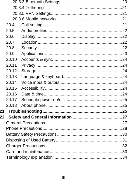  III  20.3.3 Bluetooth Settings ................................................... 20 20.3.4 Tethering ................................... 21 20.3.5 VPN Settings ........................................................... 21 20.3.6 Mobile networks ...................................................... 21 20.4 Call settings ................................................................ 21 20.5 Audio profiles .............................................................. 22 20.6 Display ........................................................................ 22 20.7 Location ...................................................................... 22 20.8 Security ...................................................................... 22 20.9 Applications ................................................................ 23 20.10 Accounts &amp; sync ......................................................... 24 20.11 Privacy ........................................................................ 24 20.12 Storage ....................................................................... 24 20.13 Language &amp; keyboard ................................................. 24 20.14 Voice input &amp; output.................................................... 24 20.15 Accessibility ................................................................ 24 20.16 Date &amp; time ................................................................. 24 20.17 Schedule power on/off ................................................ 25 20.18 About phone ............................................................... 25 21 Troubleshooting .................................................................. 25 22 Safety and General Information ......................................... 27 General Precautions ................................................................ 27 Phone Precautions .................................................................. 28 Battery Safety Precautions ...................................................... 30 Disposing of Used Battery ....................................................... 31 Charger Precautions ............................................................... 32 Care and maintenance ............................................................ 33 Terminology explanation ......................................................... 34 ................................... 21 