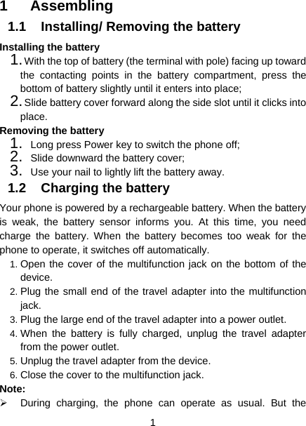  1  1 Assembling 1.1  Installing/ Removing the battery Installing the battery 1. With the top of battery (the terminal with pole) facing up toward the contacting points in the battery compartment, press the bottom of battery slightly until it enters into place; 2. Slide battery cover forward along the side slot until it clicks into place. Removing the battery 1.  Long press Power key to switch the phone off; 2.  Slide downward the battery cover; 3.  Use your nail to lightly lift the battery away. 1.2 Charging the battery Your phone is powered by a rechargeable battery. When the battery is weak, the battery sensor informs you. At this time, you need charge the battery. When the battery becomes too weak for the phone to operate, it switches off automatically.   1. Open the cover of the multifunction jack on the bottom of the device. 2. Plug the small end of the travel adapter into the multifunction jack. 3. Plug the large end of the travel adapter into a power outlet. 4. When the battery is fully charged, unplug the travel adapter from the power outlet. 5. Unplug the travel adapter from the device. 6. Close the cover to the multifunction jack. Note:    During charging, the phone can operate as usual. But the 