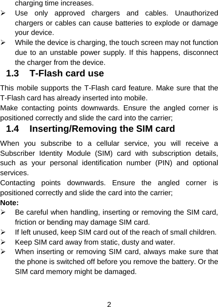  2  charging time increases.   Use only approved chargers and cables. Unauthorized chargers or cables can cause batteries to explode or damage your device.   While the device is charging, the touch screen may not function due to an unstable power supply. If this happens, disconnect the charger from the device. 1.3  T-Flash card use This mobile supports the T-Flash card feature. Make sure that the T-Flash card has already inserted into mobile.   Make contacting points downwards. Ensure the angled corner is positioned correctly and slide the card into the carrier;   1.4  Inserting/Removing the SIM card   When you subscribe to a cellular service, you will receive a Subscriber Identity Module (SIM) card with subscription details, such as your personal identification number (PIN) and optional services. Contacting points downwards. Ensure the angled corner is positioned correctly and slide the card into the carrier; Note:   Be careful when handling, inserting or removing the SIM card, friction or bending may damage SIM card.   If left unused, keep SIM card out of the reach of small children.   Keep SIM card away from static, dusty and water.   When inserting or removing SIM card, always make sure that the phone is switched off before you remove the battery. Or the SIM card memory might be damaged.   