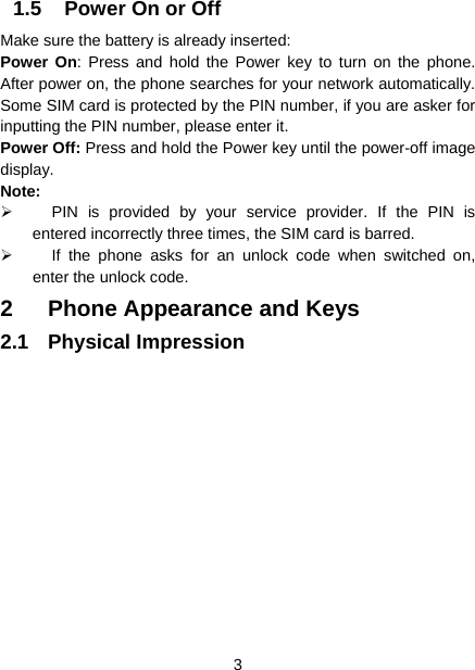  3  1.5  Power On or Off Make sure the battery is already inserted: Power On: Press and hold the Power key to turn on the phone. After power on, the phone searches for your network automatically. Some SIM card is protected by the PIN number, if you are asker for inputting the PIN number, please enter it.   Power Off: Press and hold the Power key until the power-off image display. Note:   PIN is provided by your service provider. If the PIN is entered incorrectly three times, the SIM card is barred.     If the phone asks for an unlock code when switched on, enter the unlock code.   2  Phone Appearance and Keys 2.1 Physical Impression   