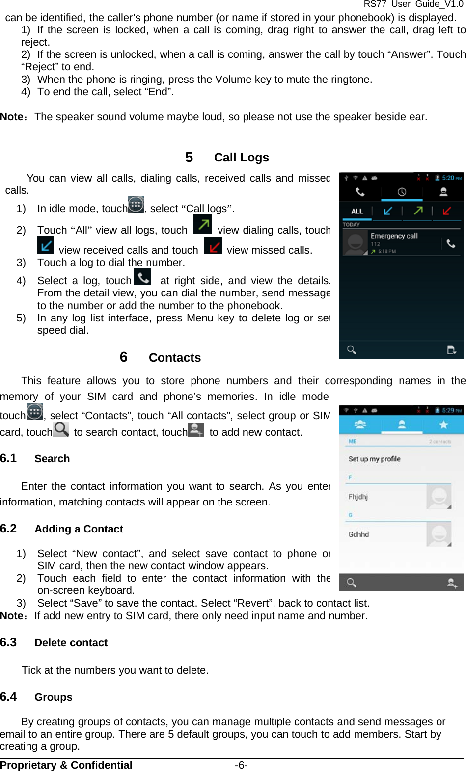 RS77 User Guide_V1.0Proprietary &amp; Confidential -6-can be identified, the caller’s phone number (or name if stored in your phonebook) is displayed.1) If the screen is locked, when a call is coming, drag right to answer the call, drag left toreject.2) If the screen is unlocked, when a call is coming, answer the call by touch “Answer”. Touch“Reject” to end.3) When the phone is ringing, press the Volume key to mute the ringtone.4) To end the call, select “End”.Note：The speaker sound volume maybe loud, so please not use the speaker beside ear.5Call LogsYou can view all calls, dialing calls, received calls and missedcalls.1) In idle mode, touch , select “Call logs”.2) Touch “All”view all logs, touch view dialing calls, touchview received calls and touch view missed calls.3) Touch a log to dial the number.4) Select a log, touch at right side, and view the details.From the detail view, you can dial the number, send messageto the number or add the number to the phonebook.5) In any log list interface, press Menu key to delete log or setspeed dial.6ContactsThis feature allows you to store phone numbers and their corresponding names in thememory of your SIM card and phone’s memories. In idle mode,touch , select “Contacts”, touch “All contacts”, select group or SIMcard, touch to search contact, touch to add new contact.6.1 SearchEnter the contact information you want to search. As you enterinformation, matching contacts will appear on the screen.6.2 Adding a Contact1) Select “New contact”, and select save contact to phone orSIM card, then the new contact window appears.2) Touch each field to enter the contact information with theon-screen keyboard.3) Select “Save” to save the contact. Select “Revert”, back to contact list.Note：If add new entry to SIM card, there only need input name and number.6.3 Delete contactTick at the numbers you want to delete.6.4 GroupsBy creating groups of contacts, you can manage multiple contacts and send messages oremail to an entire group. There are 5 default groups, you can touch to add members. Start bycreating a group.