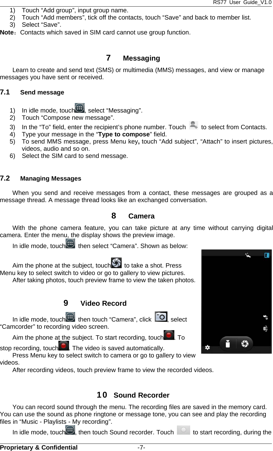 RS77 User Guide_V1.0Proprietary &amp; Confidential -7-1) Touch “Add group”, input group name.2) Touch “Add members”, tick off the contacts, touch “Save” and back to member list.3) Select “Save”.Note：Contacts which saved in SIM card cannot use group function.7MessagingLearn to create and send text (SMS) or multimedia (MMS) messages, and view or managemessages you have sent or received.7.1 Send message1) In idle mode, touch ,select “Messaging”.2) Touch “Compose new message”.3) In the “To” field, enter the recipient’s phone number. Touch to select from Contacts.4) Type your message in the “Type to compose” field.5) To send MMS message, press Menu key,touch “Add subject”, “Attach” to insert pictures,videos, audio and so on.6) Select the SIM card to send message.7.2 Managing MessagesWhen you send and receive messages from a contact, these messages are grouped as amessage thread. A message thread looks like an exchanged conversation.8CameraWith the phone camera feature, you can take picture at any time without carrying digitalcamera. Enter the menu, the display shows the preview image.In idle mode, touch then select “Camera”. Shown as below:Aim the phone at the subject, touch to take a shot. PressMenu key to select switch to video or go to gallery to view pictures.After taking photos, touch preview frame to view the taken photos.9Video RecordIn idle mode, touch then touch “Camera”, click , select“Camcorder” to recording video screen.Aim the phone at the subject. To start recording, touch .Tostop recording, touch . The video is saved automatically.Press Menu key to select switch to camera or go to gallery to viewvideos.After recording videos, touch preview frame to view the recorded videos.10 Sound RecorderYou can record sound through the menu. The recording files are saved in the memory card.You can use the sound as phone ringtone or message tone, you can see and play the recordingfiles in “Music - Playlists - My recording”.In idle mode, touch , then touch Sound recorder. Touch to start recording, during the