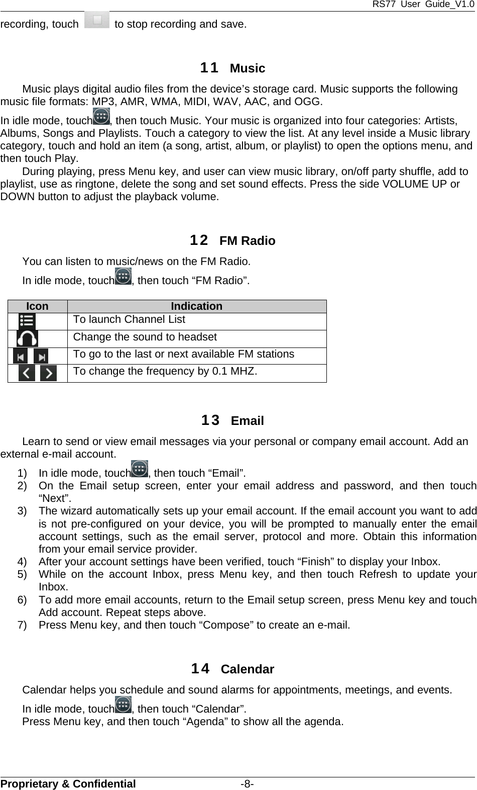 RS77 User Guide_V1.0Proprietary &amp; Confidential -8-recording, touch to stop recording and save.11 MusicMusic plays digital audio files from the device’s storage card. Music supports the followingmusic file formats: MP3, AMR, WMA, MIDI, WAV, AAC, and OGG.In idle mode, touch , then touch Music. Your music is organized into four categories: Artists,Albums, Songs and Playlists. Touch a category to view the list. At any level inside a Music librarycategory, touch and hold an item (a song, artist, album, or playlist) to open the options menu, andthen touch Play.During playing, press Menu key, and user can view music library, on/off party shuffle, add toplaylist, use as ringtone, delete the song and set sound effects. Press the side VOLUME UP orDOWN button to adjust the playback volume.12 FM RadioYou can listen to music/news on the FM Radio.In idle mode, touch , then touch “FM Radio”.Icon IndicationTo launch Channel ListChange the sound to headsetTo go to the last or next available FM stationsTo change the frequency by 0.1 MHZ.13 EmailLearn to send or view email messages via your personal or company email account. Add anexternal e-mail account.1) In idle mode, touch ,thentouch“Email”.2) On the Email setup screen, enter your email address and password, and then touch“Next”.3) The wizard automatically sets up your email account. If the email account you want to addis not pre-configured on your device, you will be prompted to manually enter the emailaccount settings, such as the email server, protocol and more. Obtain this informationfrom your email service provider.4) After your account settings have been verified, touch “Finish” to display your Inbox.5) While on the account Inbox, press Menu key, and then touch Refresh to update yourInbox.6) To add more email accounts, return to the Email setup screen, press Menu key and touchAdd account. Repeat steps above.7) Press Menu key, and then touch “Compose” to create an e-mail.14 CalendarCalendar helps you schedule and sound alarms for appointments, meetings, and events.In idle mode, touch , then touch “Calendar”.Press Menu key, and then touch “Agenda” to show all the agenda.