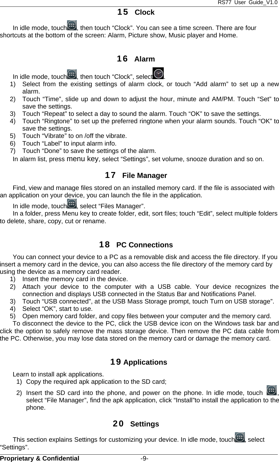 RS77 User Guide_V1.0Proprietary &amp; Confidential -9-15 ClockIn idle mode, touch , then touch “Clock”. You can see a time screen. There are fourshortcuts at the bottom of the screen: Alarm, Picture show, Music player and Home.16 AlarmIn idle mode, touch , then touch “Clock”, select .1) Select from the existing settings of alarm clock, or touch “Add alarm” to set up a newalarm.2) Touch “Time”, slide up and down to adjust the hour, minute and AM/PM. Touch “Set” tosave the settings.3) Touch “Repeat” to select a day to sound the alarm. Touch “OK” to save the settings.4) Touch “Ringtone” to set up the preferred ringtone when your alarm sounds. Touch “OK” tosave the settings.5) Touch “Vibrate” to on /off the vibrate.6) Touch “Label” to input alarm info.7) Touch “Done” to save the settings of the alarm.In alarm list, press menu key, select “Settings”, set volume, snooze duration and so on.17 File ManagerFind, view and manage files stored on an installed memory card. If the file is associated withan application on your device, you can launch the file in the application.In idle mode, touch ,select “Files Manager”.In a folder, press Menu key to create folder, edit, sort files; touch “Edit”, select multiple foldersto delete, share, copy, cut or rename.18 PC ConnectionsYou can connect your device to a PC as a removable disk and access the file directory. If youinsert a memory card in the device, you can also access the file directory of the memory card byusing the device as a memory card reader.1) Insert the memory card in the device.2) Attach your device to the computer with a USB cable. Your device recognizes theconnection and displays USB connected in the Status Bar and Notifications Panel.3) Touch “USB connected”, at the USB Mass Storage prompt, touch Turn on USB storage”.4) Select “OK”, start to use.5) Open memory card folder, and copy files between your computer and the memory card.To disconnect the device to the PC, click the USB device icon on the Windows task bar andclick the option to safely remove the mass storage device. Then remove the PC data cable fromthe PC. Otherwise, you may lose data stored on the memory card or damage the memory card.19ApplicationsLearn to install apk applications.1) Copy the required apk application to the SD card;2) Insert the SD card into the phone, and power on the phone. In idle mode, touch ,select “File Manager”, find the apk application, click “Install”to install the application to thephone.20 SettingsThis section explains Settings for customizing your device. In idle mode, touch ,select“Settings”.