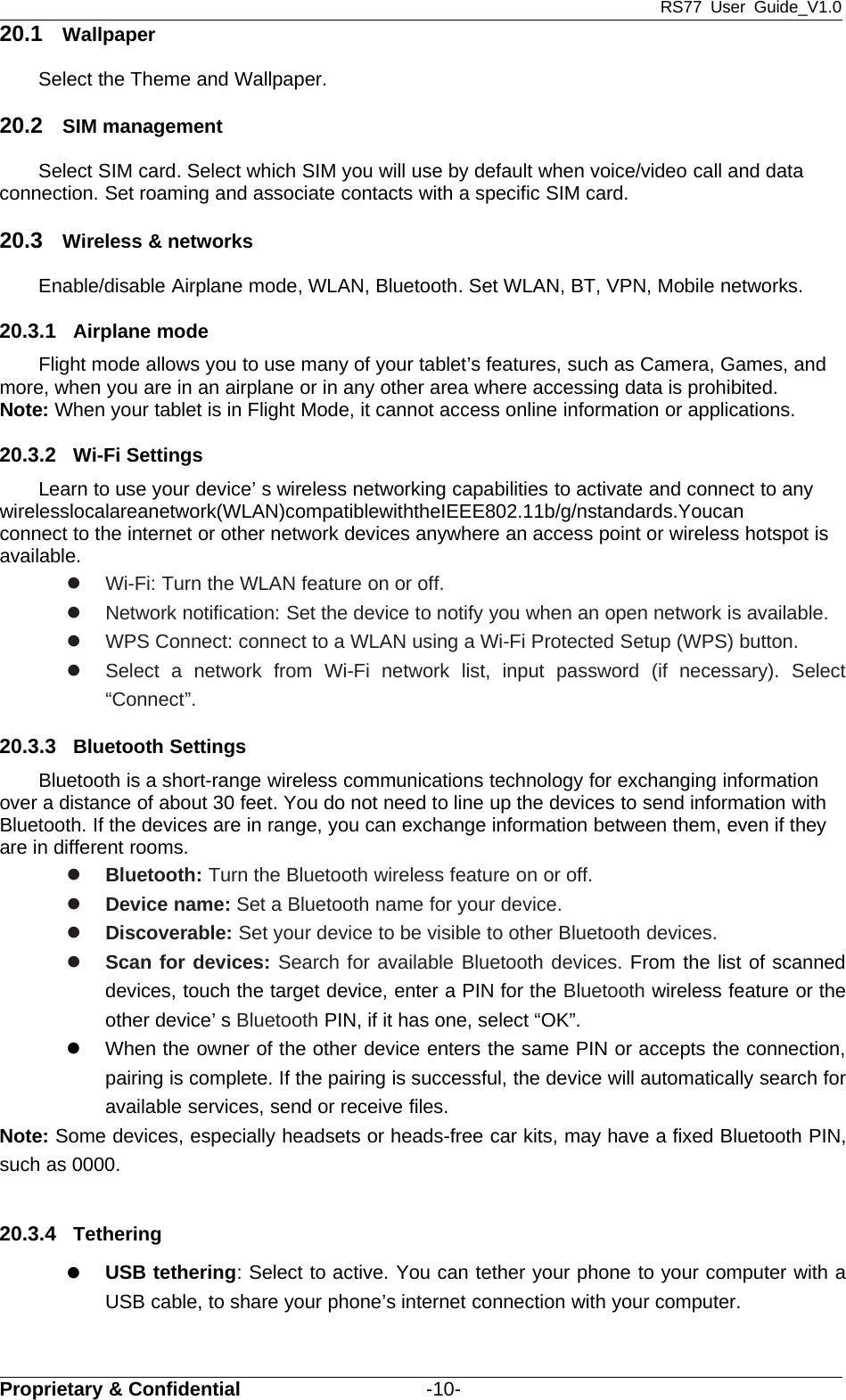 RS77 User Guide_V1.0Proprietary &amp; Confidential -10-20.1 WallpaperSelect the Theme and Wallpaper.20.2 SIM managementSelect SIM card. Select which SIM you will use by default when voice/video call and dataconnection. Set roaming and associate contacts with a specific SIM card.20.3 Wireless &amp; networksEnable/disable Airplane mode, WLAN, Bluetooth. Set WLAN, BT, VPN, Mobile networks.20.3.1 Airplane modeFlight mode allows you to use many of your tablet’s features, such as Camera, Games, andmore, when you are in an airplane or in any other area where accessing data is prohibited.Note: When your tablet is in Flight Mode, it cannot access online information or applications.20.3.2 Wi-Fi SettingsLearn to use your device’ s wireless networking capabilities to activate and connect to anywirelesslocalareanetwork(WLAN)compatiblewiththeIEEE802.11b/g/nstandards.Youcanconnect to the internet or other network devices anywhere an access point or wireless hotspot isavailable.zWi-Fi: Turn the WLAN feature on or off.zNetwork notification: Set the device to notify you when an open network is available.zWPS Connect: connect to a WLAN using a Wi-Fi Protected Setup (WPS) button.zSelect a network from Wi-Fi network list, input password (if necessary). Select“Connect”.20.3.3 Bluetooth SettingsBluetooth is a short-range wireless communications technology for exchanging informationover a distance of about 30 feet. You do not need to line up the devices to send information withBluetooth. If the devices are in range, you can exchange information between them, even if theyare in different rooms.zBluetooth: Turn the Bluetooth wireless feature on or off.zDevice name: Set a Bluetooth name for your device.zDiscoverable: Set your device to be visible to other Bluetooth devices.zScan for devices: Search for available Bluetooth devices. From the list of scanneddevices, touch the target device, enter a PIN for the Bluetooth wireless feature or theother device’ s Bluetooth PIN, if it has one, select “OK”.zWhen the owner of the other device enters the same PIN or accepts the connection,pairing is complete. If the pairing is successful, the device will automatically search foravailable services, send or receive files.Note: Some devices, especially headsets or heads-free car kits, may have a fixed Bluetooth PIN,such as 0000.20.3.4 TetheringzUSB tethering: Select to active. You can tether your phone to your computer with aUSB cable, to share your phone’s internet connection with your computer.