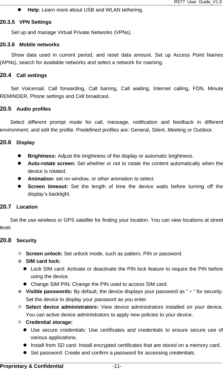 RS77 User Guide_V1.0Proprietary &amp; Confidential -11-zHelp: Learn more about USB and WLAN tethering.20.3.5 VPN SettingsSet up and manage Virtual Private Networks (VPNs).20.3.6 Mobile networksShow data used in current period, and reset data amount. Set up Access Point Names(APNs), search for available networks and select a network for roaming.20.4 Call settingsSet Voicemail, Call forwarding, Call barring, Call waiting, Internet calling, FDN, MinuteREMINDER, Phone settings and Cell broadcast.20.5 Audio profilesSelect different prompt mode for call, message, notification and feedback in differentenvironment, and edit the profile. Predefined profiles are: General, Silent, Meeting or Outdoor.20.6 DisplayzBrightness: Adjust the brightness of the display or automatic brightness.zAuto-rotate screen: Set whether or not to rotate the content automatically when thedevice is rotated.zAnimation: set no window, or other animation to select.zScreen timeout: Set the length of time the device waits before turning off thedisplay’s backlight.20.7 LocationSet the use wireless or GPS satellite for finding your location. You can view locations at streetlevel.20.8 SecurityScreen unlock: Set unlock mode, such as pattern, PIN or password.SIM card lock:zLock SIM card: Activate or deactivate the PIN lock feature to require the PIN beforeusing the device.zChange SIM PIN: Change the PIN used to access SIM card.Visible passwords: By default, the device displays your password as ”·”forsecurity.Set the device to display your password as you enter.Select device administrators: View device administrators installed on your device.You can active device administrators to apply new policies to your device.Credential storage:zUse secure credentials: Use certificates and credentials to ensure secure use ofvarious applications.zInstall from SD card: Install encrypted certificates that are stored on a memory card.zSet password: Create and confirm a password for accessing credentials.