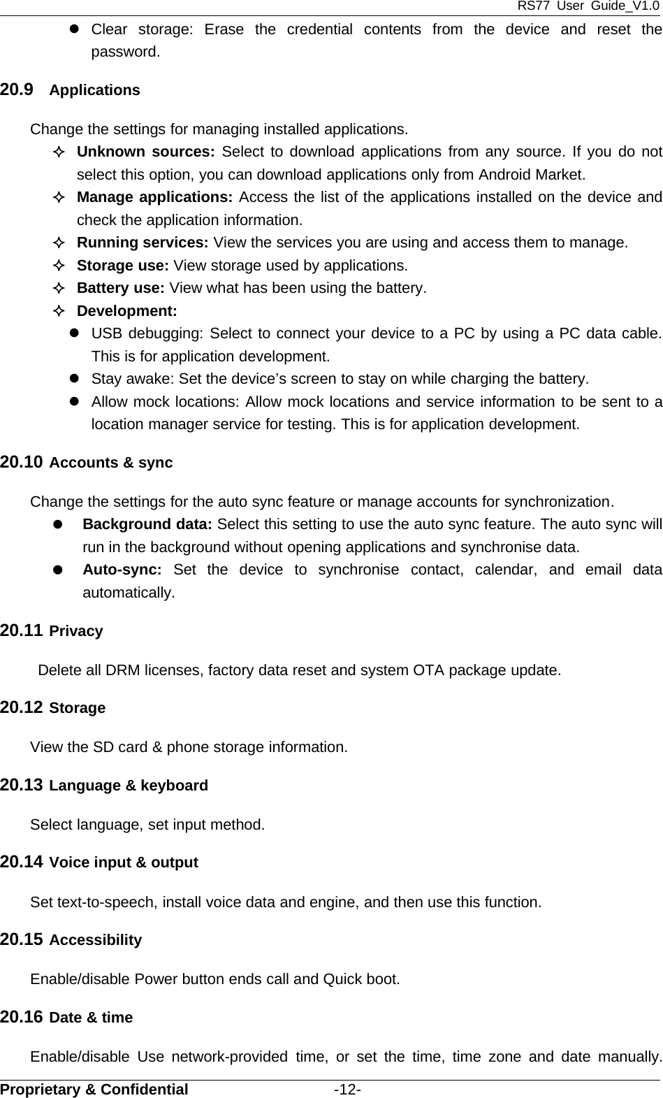 RS77 User Guide_V1.0Proprietary &amp; Confidential -12-zClear storage: Erase the credential contents from the device and reset thepassword.20.9 ApplicationsChange the settings for managing installed applications.Unknown sources: Select to download applications from any source. If you do notselect this option, you can download applications only from Android Market.Manage applications: Access the list of the applications installed on the device andcheck the application information.Running services: View the services you are using and access them to manage.Storage use: View storage used by applications.Battery use: View what has been using the battery.Development:zUSB debugging: Select to connect your device to a PC by using a PC data cable.This is for application development.zStay awake: Set the device’s screen to stay on while charging the battery.zAllow mock locations: Allow mock locations and service information to be sent to alocation manager service for testing. This is for application development.20.10 Accounts &amp; syncChange the settings for the auto sync feature or manage accounts for synchronization.zBackground data: Select this setting to use the auto sync feature. The auto sync willrun in the background without opening applications and synchronise data.zAuto-sync: Set the device to synchronise contact, calendar, and email dataautomatically.20.11 PrivacyDelete all DRM licenses, factory data reset and system OTA package update.20.12 StorageView the SD card &amp; phone storage information.20.13 Language &amp; keyboardSelect language, set input method.20.14 Voice input &amp; outputSet text-to-speech, install voice data and engine, and then use this function.20.15 AccessibilityEnable/disable Power button ends call and Quick boot.20.16 Date &amp; timeEnable/disable Use network-provided time, or set the time, time zone and date manually.