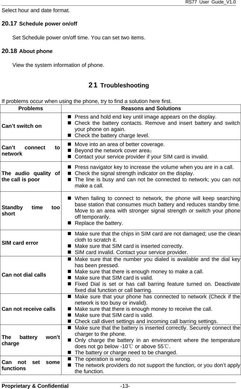 RS77 User Guide_V1.0Proprietary &amp; Confidential -13-Select hour and date format.20.17 Schedule power on/offSet Schedule power on/off time. You can set two items.20.18 About phoneView the system information of phone.21 TroubleshootingIf problems occur when using the phone, try to find a solution here first.Problems Reasons and SolutionsCan’t switch onPress and hold end key until image appears on the display.Check the battery contacts. Remove and insert battery and switchyour phone on again.Check the battery charge level.Can’t connect tonetworkMove into an area of better coverage.Beyond the network cover area；Contact your service provider if your SIM card is invalid.The audio quality ofthe call is poorPress navigator key to increase the volume when you are in a call.Check the signal strength indicator on the display.The line is busy and can not be connected to network; you can notmakeacall.Standby time tooshortWhen failing to connect to network, the phone will keep searchingbase station that consumes much battery and reduces standby time.Move to an area with stronger signal strength or switch your phoneoff temporarily.Replace the battery.SIM card errorMake sure that the chips in SIM card are not damaged; use the cleanclothtoscratchit.Make sure that SIM card is inserted correctly.SIM card invalid. Contact your service provider.Can not dial callsMake sure that the number you dialed is available and the dial keyhas been pressed.Make sure that there is enough money to make a call.Make sure that SIM card is valid.Fixed Dial is set or has call barring feature turned on. Deactivatefixed dial function or call barring.Can not receive callsMake sure that your phone has connected to network (Check if thenetwork is too busy or invalid).Make sure that there is enough money to receive the call.Make sure that SIM card is valid.Check call divert settings and incoming call barring settings.The battery won’tchargeMake sure that the battery is inserted correctly. Securely connect thecharger to the phone.Only charge the battery in an environment where the temperaturedoes not go below -10℃or above 55℃.The battery or charge need to be changed.Can not set somefunctionsThe operation is wrong.The network providers do not support the function, or you don’t applythe function.