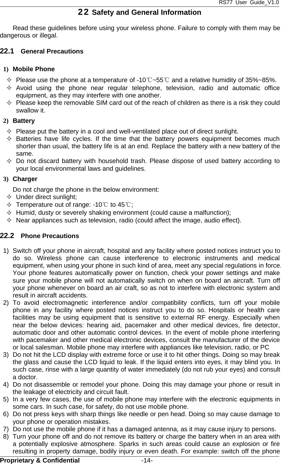 RS77 User Guide_V1.0Proprietary &amp; Confidential -14-22 Safety and General InformationRead these guidelines before using your wireless phone. Failure to comply with them may bedangerous or illegal.22.1 General Precautions1) Mobile PhonePlease use the phone at a temperature of -10℃~55℃and a relative humidity of 35%~85%.Avoid using the phone near regular telephone, television, radio and automatic officeequipment, as they may interfere with one another.Please keep the removable SIM card out of the reach of children as there is a risk they couldswallow it.2) BatteryPlease put the battery in a cool and well-ventilated place out of direct sunlight.Batteries have life cycles. If the time that the battery powers equipment becomes muchshorter than usual, the battery life is at an end. Replace the battery with a new battery of thesame.Do not discard battery with household trash. Please dispose of used battery according toyour local environmental laws and guidelines.3) ChargerDo not charge the phone in the below environment:Under direct sunlight;Temperature out of range: -10℃to 45℃;Humid, dusty or severely shaking environment (could cause a malfunction);Near appliances such as television, radio (could affect the image, audio effect).22.2 Phone Precautions1) Switch off your phone in aircraft, hospital and any facility where posted notices instruct you todo so. Wireless phone can cause interference to electronic instruments and medicalequipment, when using your phone in such kind of area, meet any special regulations in force.Your phone features automatically power on function, check your power settings and makesure your mobile phone will not automatically switch on when on board an aircraft. Turn offyour phone whenever on board an air craft, so as not to interfere with electronic system andresult in aircraft accidents.2) To avoid electromagnetic interference and/or compatibility conflicts, turn off your mobilephone in any facility where posted notices instruct you to do so. Hospitals or health carefacilities may be using equipment that is sensitive to external RF energy. Especially whennear the below devices: hearing aid, pacemaker and other medical devices, fire detector,automatic door and other automatic control devices. In the event of mobile phone interferingwith pacemaker and other medical electronic devices, consult the manufacturer of the deviceor local salesman. Mobile phone may interfere with appliances like television, radio, or PC3) Do not hit the LCD display with extreme force or use it to hit other things. Doing so may breakthe glass and cause the LCD liquid to leak. If the liquid enters into eyes, it may blind you. Insuch case, rinse with a large quantity of water immediately (do not rub your eyes) and consulta doctor.4) Do not disassemble or remodel your phone. Doing this may damage your phone or result inthe leakage of electricity and circuit fault.5) In a very few cases, the use of mobile phone may interfere with the electronic equipments insome cars. In such case, for safety, do not use mobile phone.6) Do not press keys with sharp things like needle or pen head. Doing so may cause damage toyour phone or operation mistakes.7) Do not use the mobile phone if it has a damaged antenna, as it may cause injury to persons.8) Turn your phone off and do not remove its battery or charge the battery when in an area witha potentially explosive atmosphere. Sparks in such areas could cause an explosion or fireresulting in property damage, bodily injury or even death. For example: switch off the phone