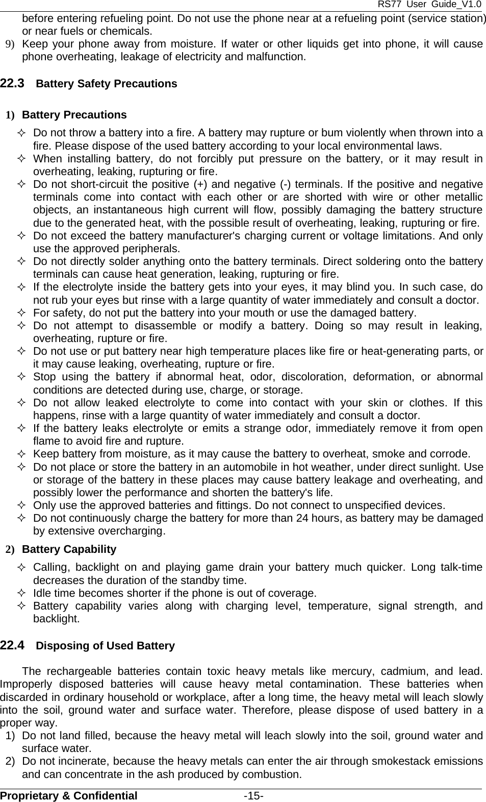 RS77 User Guide_V1.0Proprietary &amp; Confidential -15-before entering refueling point. Do not use the phone near at a refueling point (service station)or near fuels or chemicals.9) Keep your phone away from moisture. If water or other liquids get into phone, it will causephone overheating, leakage of electricity and malfunction.22.3 Battery Safety Precautions1) Battery PrecautionsDo not throw a battery into a fire. A battery may rupture or bum violently when thrown into afire. Please dispose of the used battery according to your local environmental laws.When installing battery, do not forcibly put pressure on the battery, or it may result inoverheating, leaking, rupturing or fire.Do not short-circuit the positive (+) and negative (-) terminals. If the positive and negativeterminals come into contact with each other or are shorted with wire or other metallicobjects, an instantaneous high current will flow, possibly damaging the battery structuredue to the generated heat, with the possible result of overheating, leaking, rupturing or fire.Do not exceed the battery manufacturer&apos;s charging current or voltage limitations.And onlyuse the approved peripherals.Do not directly solder anything onto the battery terminals. Direct soldering onto the batteryterminals can cause heat generation, leaking, rupturing or fire.If the electrolyte inside the battery gets into your eyes, it may blind you. In such case, donot rub your eyes but rinse with a large quantity of water immediately and consult a doctor.For safety, do not put the battery into your mouth or use the damaged battery.Do not attempt to disassemble or modify a battery. Doing so may result in leaking,overheating, rupture or fire.Do not use or put battery near high temperature places like fire or heat-generating parts, orit may cause leaking, overheating, rupture or fire.Stop using the battery if abnormal heat, odor, discoloration, deformation, or abnormalconditions are detected during use, charge, or storage.Do not allow leaked electrolyte to come into contact with your skin or clothes. If thishappens, rinse with a large quantity of water immediately and consult a doctor.If the battery leaks electrolyte or emits a strange odor, immediately remove it from openflametoavoidfireandrupture.Keep battery from moisture, as it may cause the battery to overheat, smoke and corrode.Do not place or store the battery in an automobile in hot weather, under direct sunlight. Useor storage of the battery in these places may cause battery leakage and overheating, andpossibly lower the performance and shorten the battery&apos;s life.Only use the approved batteries and fittings. Do not connect to unspecified devices.Do not continuously charge the battery for more than 24 hours, as battery may be damagedby extensive overcharging.2) Battery CapabilityCalling, backlight on and playing game drain your battery much quicker. Long talk-timedecreases the duration of the standby time.Idle time becomes shorter if the phone is out of coverage.Battery capability varies along with charging level, temperature, signal strength, andbacklight.22.4 Disposing of Used BatteryThe rechargeable batteries contain toxic heavy metals like mercury, cadmium, and lead.Improperly disposed batteries will cause heavy metal contamination. These batteries whendiscarded in ordinary household or workplace, after a long time, the heavy metal will leach slowlyinto the soil, ground water and surface water. Therefore, please dispose of used battery in aproper way.1) Do not land filled, because the heavy metal will leach slowly into the soil, ground water andsurface water.2) Do not incinerate, because the heavy metals can enter the air through smokestack emissionsand can concentrate in the ash produced by combustion.