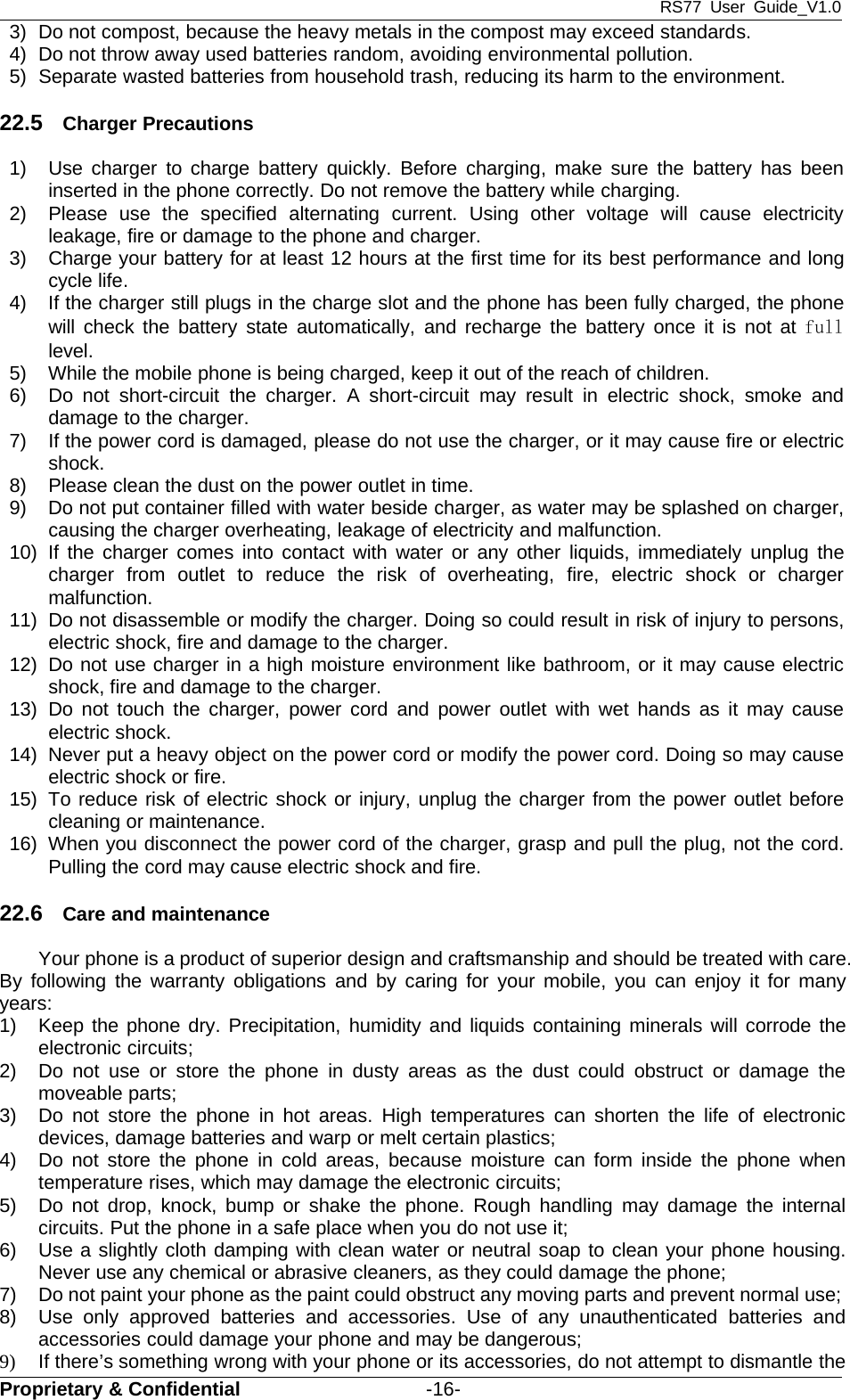 RS77 User Guide_V1.0Proprietary &amp; Confidential -16-3) Do not compost, because the heavy metals in the compost may exceed standards.4) Do not throw away used batteries random, avoiding environmental pollution.5) Separate wasted batteries from household trash, reducing its harm to the environment.22.5 Charger Precautions1) Use charger to charge battery quickly. Before charging, make sure the battery has beeninserted in the phone correctly. Do not remove the battery while charging.2) Please use the specified alternating current. Using other voltage will cause electricityleakage, fire or damage to the phone and charger.3) Charge your battery for at least 12 hours at the first time for its best performance and longcycle life.4) If the charger still plugs in the charge slot and the phone has been fully charged, the phonewill check the battery state automatically, and recharge the battery once it is not at fulllevel.5) While the mobile phone is being charged, keep it out of the reach of children.6) Do not short-circuit the charger. A short-circuit may result in electric shock, smoke anddamage to the charger.7) If the power cord is damaged, please do not use the charger, or it may cause fire or electricshock.8) Please clean the dust on the power outlet in time.9) Do not put container filled with water beside charger, as water may be splashed on charger,causing the charger overheating, leakage of electricity and malfunction.10) If the charger comes into contact with water or any other liquids, immediately unplug thecharger from outlet to reduce the risk of overheating, fire, electric shock or chargermalfunction.11) Do not disassemble or modify the charger. Doing so could result in risk of injury to persons,electric shock, fire and damage to the charger.12) Do not use charger in a high moisture environment like bathroom, or it may cause electricshock, fire and damage to the charger.13) Do not touch the charger, power cord and power outlet with wet hands as it may causeelectric shock.14) Never put a heavy object on the power cord or modify the power cord. Doing so may causeelectric shock or fire.15) To reduce risk of electric shock or injury, unplug the charger from the power outlet beforecleaning or maintenance.16) When you disconnect the power cord of the charger, grasp and pull the plug, not the cord.Pulling the cord may cause electric shock and fire.22.6 Care and maintenanceYour phone is a product of superior design and craftsmanship and should be treated with care.By following the warranty obligations and by caring for your mobile, you can enjoy it for manyyears:1) Keep the phone dry. Precipitation, humidity and liquids containing minerals will corrode theelectronic circuits;2) Do not use or store the phone in dusty areas as the dust could obstruct or damage themoveable parts;3) Do not store the phone in hot areas. High temperatures can shorten the life of electronicdevices, damage batteries and warp or melt certain plastics;4) Do not store the phone in cold areas, because moisture can form inside the phone whentemperature rises, which may damage the electronic circuits;5) Do not drop, knock, bump or shake the phone. Rough handling may damage the internalcircuits. Put the phone in a safe place when you do not use it;6) Use a slightly cloth damping with clean water or neutral soap to clean your phone housing.Never use any chemical or abrasive cleaners, as they could damage the phone;7) Do not paint your phone as the paint could obstruct any moving parts and prevent normal use;8) Use only approved batteries and accessories. Use of any unauthenticated batteries andaccessories could damage your phone and may be dangerous;9) If there’s something wrong with your phone or its accessories, do not attempt to dismantle the