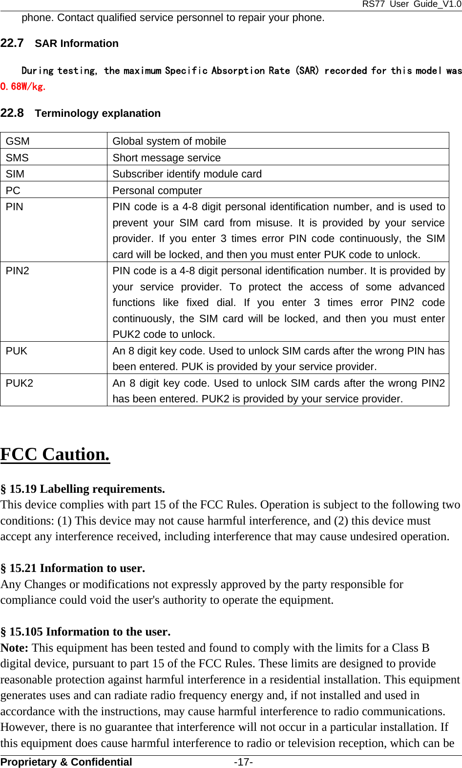 RS77 User Guide_V1.0Proprietary &amp; Confidential -17-phone. Contact qualified service personnel to repair your phone.22.7 SAR InformationDuring testing, the maximum Specific Absorption Rate (SAR) recorded for this model was0.68W/kg.22.8 Terminology explanationGSM Global system of mobileSMS Short message serviceSIM Subscriber identify module cardPC Personal computerPIN PIN code is a 4-8 digit personal identification number, and is used toprevent your SIM card from misuse. It is provided by your serviceprovider. If you enter 3 times error PIN code continuously, the SIMcard will be locked, and then you must enter PUK code to unlock.PIN2 PIN code is a 4-8 digit personal identification number. It is provided byyour service provider. To protect the access of some advancedfunctions like fixed dial. If you enter 3 times error PIN2 codecontinuously, the SIM card will be locked, and then you must enterPUK2 code to unlock.PUK An 8 digit key code. Used to unlock SIM cards after the wrong PIN hasbeen entered. PUK is provided by your service provider.PUK2 An 8 digit key code. Used to unlock SIM cards after the wrong PIN2has been entered. PUK2 is provided by your service provider.FCC Caution.§ 15.19 Labelling requirements.This device complies with part 15 of the FCC Rules. Operation is subject to the following twoconditions: (1) This device may not cause harmful interference, and (2) this device mustaccept any interference received, including interference that may cause undesired operation.§ 15.21 Information to user.Any Changes or modifications not expressly approved by the party responsible forcompliance could void the user&apos;s authority to operate the equipment.§ 15.105 Information to the user.Note: This equipment has been tested and found to comply with the limits for a Class Bdigital device, pursuant to part 15 of the FCC Rules. These limits are designed to providereasonable protection against harmful interference in a residential installation. This equipmentgenerates uses and can radiate radio frequency energy and, if not installed and used inaccordance with the instructions, may cause harmful interference to radio communications.However, there is no guarantee that interference will not occur in a particular installation. Ifthis equipment does cause harmful interference to radio or television reception, which can be