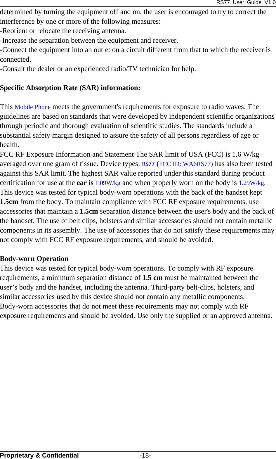 RS77 User Guide_V1.0Proprietary &amp; Confidential -18-determined by turning the equipment off and on, the user is encouraged to try to correct theinterference by one or more of the following measures:-Reorient or relocate the receiving antenna.-Increase the separation between the equipment and receiver.-Connect the equipment into an outlet on a circuit different from that to which the receiver isconnected.-Consult the dealer or an experienced radio/TV technician for help.Specific Absorption Rate (SAR) information:　This Mobile Phone meets the government&apos;s requirements for exposure to radio waves. Theguidelines are based on standards that were developed by independent scientific organizationsthrough periodic and thorough evaluation of scientific studies. The standards include asubstantial safety margin designed to assure the safety of all persons regardless of age orhealth.FCC RF Exposure Information and Statement The SAR limit of USA (FCC) is 1.6 W/kgaveraged over one gram of tissue. Device types: RS77 (FCC ID: WA6RS77) has also been testedagainst this SAR limit. The highest SAR value reported under this standard during productcertification for use at the ear is 1.09W/kg and when properly worn on the body is 1.29W/kg.This device was tested for typical body-worn operations with the back of the handset kept1.5cm from the body. To maintain compliance with FCC RF exposure requirements, useaccessories that maintain a 1.5cm separation distance between the user&apos;s body and the back ofthe handset. The use of belt clips, holsters and similar accessories should not contain metalliccomponents in its assembly. The use of accessories that do not satisfy these requirements maynot comply with FCC RF exposure requirements, and should be avoided.Body-worn OperationThis device was tested for typical body-worn operations. To comply with RF exposurerequirements, a minimum separation distance of 1.5 cm must be maintained between theuser’s body and the handset, including the antenna. Third-party belt-clips, holsters, andsimilar accessories used by this device should not contain any metallic components.Body-worn accessories that do not meet these requirements may not comply with RFexposure requirements and should be avoided. Use only the supplied or an approved antenna.