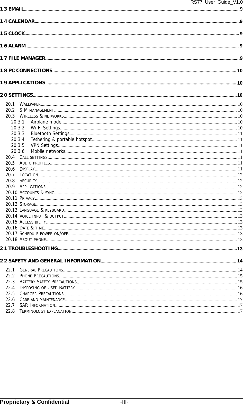 RS77 User Guide_V1.0Proprietary &amp; Confidential -III-13EMAIL.......................................................................................................................................................................................914CALENDAR..............................................................................................................................................................................915CLOCK...................................................................................................................................................................................... 916ALARM..................................................................................................................................................................................... 917FILEMANAGER.....................................................................................................................................................................918PCCONNECTIONS............................................................................................................................................................ 101 9 APPLICATIONS.................................................................................................................................................................. 1020SETTINGS.............................................................................................................................................................................1020.1 WALLPAPER.......................................................................................................................................................................1020.2 SIM MANAGEMENT........................................................................................................................................................... 1020.3 WIRELESS &amp;NETWORKS...................................................................................................................................................1020.3.1 Airplane mode.....................................................................................................................................................1020.3.2 Wi-Fi Settings...................................................................................................................................................... 1020.3.3 Bluetooth Settings..............................................................................................................................................1120.3.4 Tethering &amp; portable hotspot........................................................................................................................... 1120.3.5 VPN Settings........................................................................................................................................................1120.3.6 Mobile networks..................................................................................................................................................1120.4 CALL SETTINGS.................................................................................................................................................................1120.5 AUDIO PROFILES...............................................................................................................................................................1120.6 DISPLAY............................................................................................................................................................................1120.7 LOCATION.........................................................................................................................................................................1220.8 SECURITY..........................................................................................................................................................................1220.9 APPLICATIONS.................................................................................................................................................................. 1220.10 ACCOUNTS &amp;SYNC........................................................................................................................................................... 1220.11 PRIVACY............................................................................................................................................................................1320.12 STORAGE...........................................................................................................................................................................1320.13 LANGUAGE &amp;KEYBOARD...................................................................................................................................................1320.14 VOICE INPUT &amp;OUTPUT...................................................................................................................................................1320.15 ACCESSIBILITY..................................................................................................................................................................1320.16 DATE &amp;TIME....................................................................................................................................................................1320.17 SCHEDULE POWER ON/OFF............................................................................................................................................... 1320.18 ABOUT PHONE.................................................................................................................................................................. 132 1 TROUBLESHOOTING........................................................................................................................................................132 2 SAFETY AND GENERAL INFORMATION................................................................................................................... 1422.1 GENERAL PRECAUTIONS....................................................................................................................................................1422.2 PHONE PRECAUTIONS.......................................................................................................................................................1522.3 BATTERY SAFETY PRECAUTIONS........................................................................................................................................1522.4 DISPOSING OF USED BATTERY..........................................................................................................................................1622.5 CHARGER PRECAUTIONS................................................................................................................................................... 1622.6 CARE AND MAINTENANCE..................................................................................................................................................1722.7 SAR INFORMATION.......................................................................................................................................................... 1722.8 TERMINOLOGY EXPLANATION............................................................................................................................................ 17