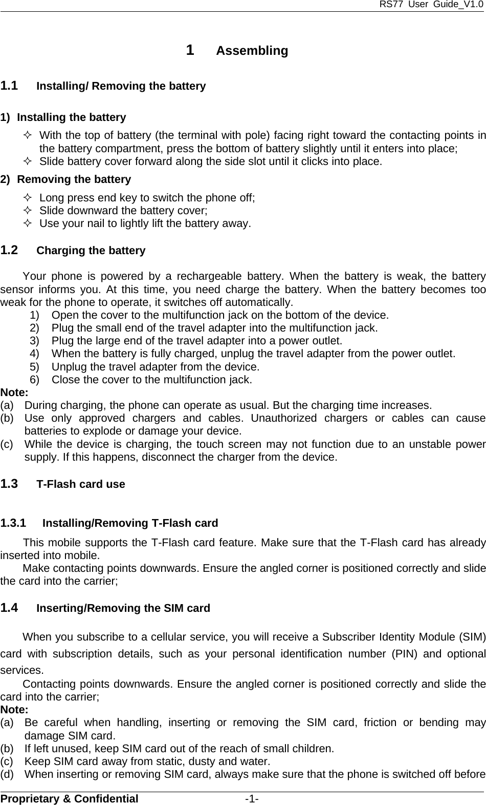 RS77 User Guide_V1.0Proprietary &amp; Confidential -1-1Assembling1.1 Installing/ Removing the battery1) Installing the batteryWith the top of battery (the terminal with pole) facing right toward the contacting points inthe battery compartment, press the bottom of battery slightly until it enters into place;Slide battery cover forward along the side slot until it clicks into place.2) Removing the batteryLong press end key to switch the phone off;Slide downward the battery cover;Use your nail to lightly lift the battery away.1.2 Charging the batteryYour phone is powered by a rechargeable battery. When the battery is weak, the batterysensor informs you. At this time, you need charge the battery. When the battery becomes tooweak for the phone to operate, it switches off automatically.1) Open the cover to the multifunction jack on the bottom of the device.2) Plug the small end of the travel adapter into the multifunction jack.3) Plug the large end of the travel adapter into a power outlet.4) When the battery is fully charged, unplug the travel adapter from the power outlet.5) Unplug the travel adapter from the device.6) Close the cover to the multifunction jack.Note:(a) During charging, the phone can operate as usual. But the charging time increases.(b) Use only approved chargers and cables. Unauthorized chargers or cables can causebatteries to explode or damage your device.(c) While the device is charging, the touch screen may not function due to an unstable powersupply. If this happens, disconnect the charger from the device.1.3 T-Flash card use1.3.1 Installing/Removing T-Flash cardThis mobile supports the T-Flash card feature. Make sure that the T-Flash card has alreadyinserted into mobile.Make contacting points downwards. Ensure the angled corner is positioned correctly and slidethe card into the carrier;1.4 Inserting/Removing the SIM cardWhen you subscribe to a cellular service, you will receive a Subscriber Identity Module (SIM)card with subscription details, such as your personal identification number (PIN) and optionalservices.Contacting points downwards. Ensure the angled corner is positioned correctly and slide thecard into the carrier;Note:(a) Be careful when handling, inserting or removing the SIM card, friction or bending maydamage SIM card.(b) If left unused, keep SIM card out of the reach of small children.(c) Keep SIM card away from static, dusty and water.(d) When inserting or removing SIM card, always make sure that the phone is switched off before