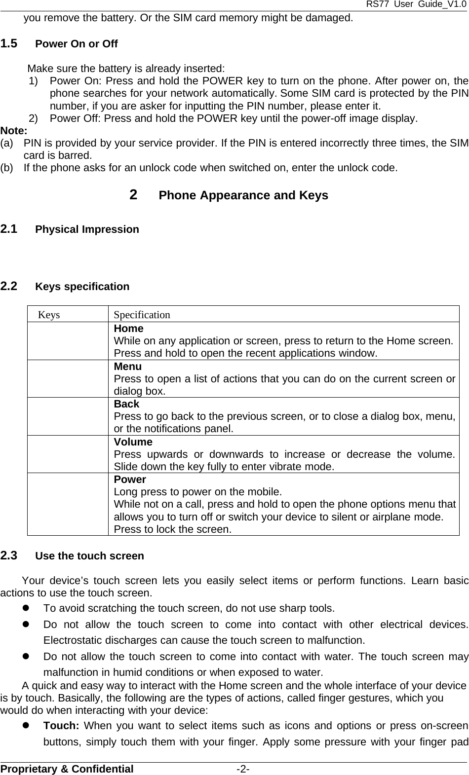 RS77 User Guide_V1.0Proprietary &amp; Confidential -2-you remove the battery. Or the SIM card memory might be damaged.1.5 PowerOnorOffMake sure the battery is already inserted:1) Power On: Press and hold the POWER key to turn on the phone. After power on, thephone searches for your network automatically. Some SIM card is protected by the PINnumber, if you are asker for inputting the PIN number, please enter it.2) Power Off: Press and hold the POWER key until the power-off image display.Note:(a) PIN is provided by your service provider. If the PIN is entered incorrectly three times, the SIMcard is barred.(b) If the phone asks for an unlock code when switched on, enter the unlock code.2Phone Appearance and Keys2.1 Physical Impression2.2 Keys specificationKeys SpecificationHomeWhile on any application or screen, press to return to the Home screen.Press and hold to open the recent applications window.MenuPress to open a list of actions that you can do on the current screen ordialog box.BackPress to go back to the previous screen, or to close a dialog box, menu,or the notifications panel.VolumePress upwards or downwards to increase or decrease the volume.Slide down the key fully to enter vibrate mode.PowerLong press to power on the mobile.While not on a call, press and hold to open the phone options menu thatallows you to turn off or switch your device to silent or airplane mode.Press to lock the screen.2.3 Use the touch screenYour device’s touch screen lets you easily select items or perform functions. Learn basicactions to use the touch screen.zTo avoid scratching the touch screen, do not use sharp tools.zDo not allow the touch screen to come into contact with other electrical devices.Electrostatic discharges can cause the touch screen to malfunction.zDo not allow the touch screen to come into contact with water. The touch screen maymalfunction in humid conditions or when exposed to water.A quick and easy way to interact with the Home screen and the whole interface of your deviceis by touch. Basically, the following are the types of actions, called finger gestures, which youwould do when interacting with your device:zTouch: When you want to select items such as icons and options or press on-screenbuttons, simply touch them with your finger. Apply some pressure with your finger pad