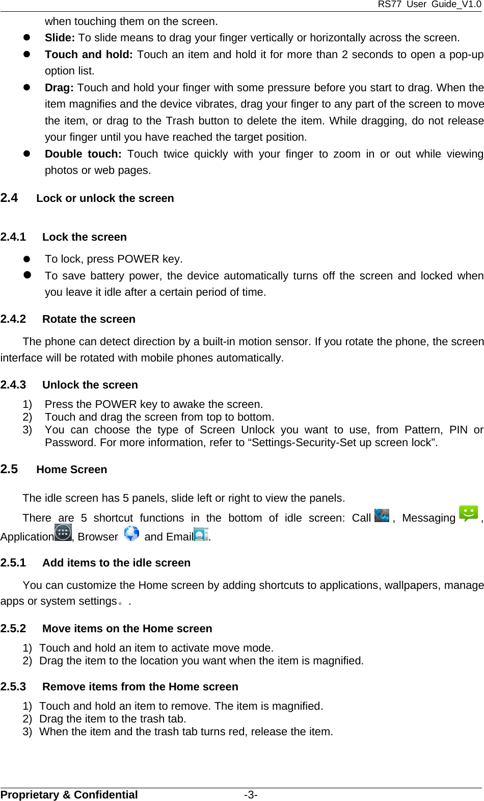 RS77 User Guide_V1.0Proprietary &amp; Confidential -3-when touching them on the screen.zSlide: To slide means to drag your finger vertically or horizontally across the screen.zTouch and hold: Touch an item and hold it for more than 2 seconds to open a pop-upoption list.zDrag: Touch and hold your finger with some pressure before you start to drag. When theitem magnifies and the device vibrates, drag your finger to any part of the screen to movethe item, or drag to the Trash button to delete the item. While dragging, do not releaseyour finger until you have reached the target position.zDouble touch: Touch twice quickly with your finger to zoom in or out while viewingphotos or web pages.2.4 Lock or unlock the screen2.4.1 Lock the screenzTo lock, press POWER key.zTo save battery power, the device automatically turns off the screen and locked whenyou leave it idle after a certain period of time.2.4.2 Rotate the screenThe phone can detect direction by a built-in motion sensor. If you rotate the phone, the screeninterface will be rotated with mobile phones automatically.2.4.3 Unlock the screen1) Press the POWER key to awake the screen.2) Touch and drag the screen from top to bottom.3) You can choose the type of Screen Unlock you want to use, from Pattern, PIN orPassword. For more information, refer to “Settings-Security-Set up screen lock”.2.5 Home ScreenThe idle screen has 5 panels, slide left or right to view the panels.There are 5 shortcut functions in the bottom of idle screen: Call , Messaging ,Application ,Browser and Email .2.5.1 Add items to the idle screenYou can customize the Home screen by adding shortcuts to applications, wallpapers, manageapps or system settings。.2.5.2 Move items on the Home screen1) Touch and hold an item to activate move mode.2) Drag the item to the location you want when the item is magnified.2.5.3 Remove items from the Home screen1) Touch and hold an item to remove. The item is magnified.2) Drag the item to the trash tab.3) When the item and the trash tab turns red, release the item.