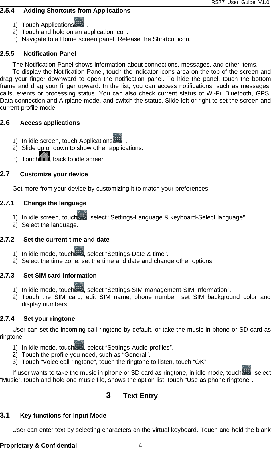 RS77 User Guide_V1.0Proprietary &amp; Confidential -4-2.5.4 Adding Shortcuts from Applications1) Touch Applications .2) Touch and hold on an application icon.3) Navigate to a Home screen panel. Release the Shortcut icon.2.5.5 Notification PanelThe Notification Panel shows information about connections, messages, and other items.To display the Notification Panel, touch the indicator icons area on the top of the screen anddrag your finger downward to open the notification panel. To hide the panel, touch the bottomframe and drag your finger upward. In the list, you can access notifications, such as messages,calls, events or processing status. You can also check current status of Wi-Fi, Bluetooth, GPS,Data connection and Airplane mode, and switch the status. Slide left or right to set the screen andcurrent profile mode.2.6 Access applications1) In idle screen, touch Applications .2) Slide up or down to show other applications.3) Touch , back to idle screen.2.7 Customize your deviceGet more from your device by customizing it to match your preferences.2.7.1 Change the language1) In idle screen, touch , select “Settings-Language &amp; keyboard-Select language”.2) Select the language.2.7.2 Set the current time and date1) In idle mode, touch , select “Settings-Date &amp; time”.2) Select the time zone, set the time and date and change other options.2.7.3 Set SIM card information1) In idle mode, touch , select “Settings-SIM management-SIM Information”.2) Touch the SIM card, edit SIM name, phone number, set SIM background color anddisplay numbers.2.7.4 Set your ringtoneUser can set the incoming call ringtone by default, or take the music in phone or SD card asringtone.1) In idle mode, touch , select “Settings-Audio profiles”.2) Touch the profile you need, such as “General”.3) Touch “Voice call ringtone”, touch the ringtone to listen, touch “OK”.If user wants to take the music in phone or SD card as ringtone, in idle mode, touch , select“Music”, touch and hold one music file, shows the option list, touch “Use as phone ringtone”.3Text Entry3.1 Key functions for Input ModeUser can enter text by selecting characters on the virtual keyboard. Touch and hold the blank