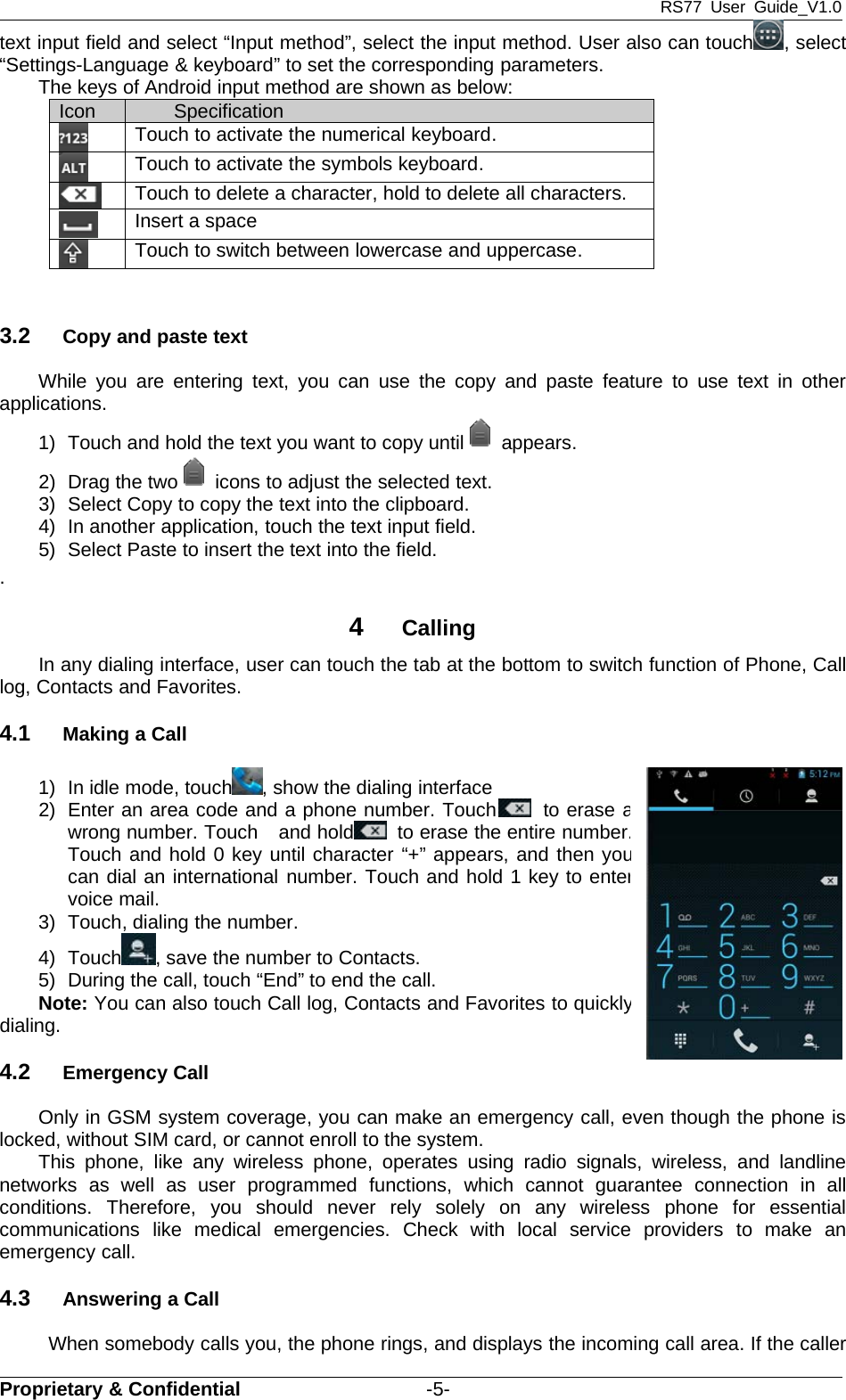 RS77 User Guide_V1.0Proprietary &amp; Confidential -5-text input field and select “Input method”, select the input method. User also can touch , select“Settings-Language &amp; keyboard” to set the corresponding parameters.The keys of Android input method are shown as below:3.2 Copy and paste textWhile you are entering text, you can use the copy and paste feature to use text in otherapplications.1) Touch and hold the text you want to copy until appears.2) Drag the two icons to adjust the selected text.3) Select Copy to copy the text into the clipboard.4) In another application, touch the text input field.5) Select Paste to insert the text into the field..4CallingIn any dialing interface, user can touch the tab at the bottom to switch function of Phone, Calllog, Contacts and Favorites.4.1 Making a Call1) In idle mode, touch , show the dialing interface2) Enter an area code and a phone number. Touch to eraseawrong number. Touch and hold to erase the entire number.Touch and hold 0 key until character “+” appears, and then youcan dial an international number. Touch and hold 1 key to entervoice mail.3) Touch, dialing the number.4) Touch , save the number to Contacts.5) During the call, touch “End” to end the call.Note: You can also touch Call log, Contacts and Favorites to quicklydialing.4.2 Emergency CallOnly in GSM system coverage, you can make an emergency call, even though the phone islocked, without SIM card, or cannot enroll to the system.This phone, like any wireless phone, operates using radio signals, wireless, and landlinenetworks as well as user programmed functions, which cannot guarantee connection in allconditions. Therefore, you should never rely solely on any wireless phone for essentialcommunications like medical emergencies. Check with local service providers to make anemergency call.4.3 Answering a CallWhen somebody calls you, the phone rings, and displays the incoming call area. If the callerIcon SpecificationTouch to activate the numerical keyboard.Touch to activate the symbols keyboard.Touch to delete a character, hold to delete all characters.Insert a spaceTouch to switch between lowercase and uppercase.