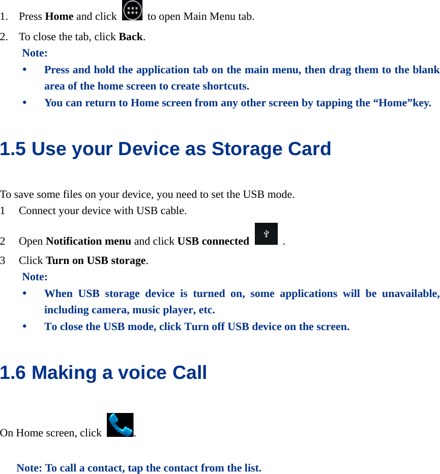  1. Press Home and click    to open Main Menu tab.   2. To close the tab, click Back. Note: y Press and hold the application tab on the main menu, then drag them to the blank area of the home screen to create shortcuts. y You can return to Home screen from any other screen by tapping the “Home”key. 1.5 Use your Device as Storage Card   To save some files on your device, you need to set the USB mode. 1 Connect your device with USB cable.   2 Open Notification menu and click USB connected   . 3 Click Turn on USB storage. Note: y When USB storage device is turned on, some applications will be unavailable, including camera, music player, etc. y To close the USB mode, click Turn off USB device on the screen. 1.6 Making a voice Call On Home screen, click  .  Note: To call a contact, tap the contact from the list.  