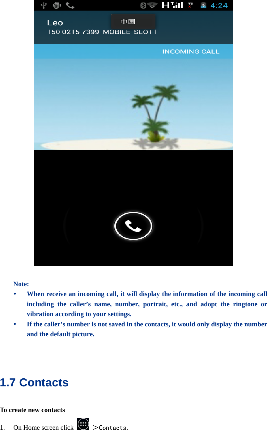    Note: y When receive an incoming call, it will display the information of the incoming call including the caller’s name, number, portrait, etc., and adopt the ringtone or vibration according to your settings. y If the caller’s number is not saved in the contacts, it would only display the number and the default picture.   1.7 Contacts To create new contacts 1. On Home screen click   ＞Contacts. 