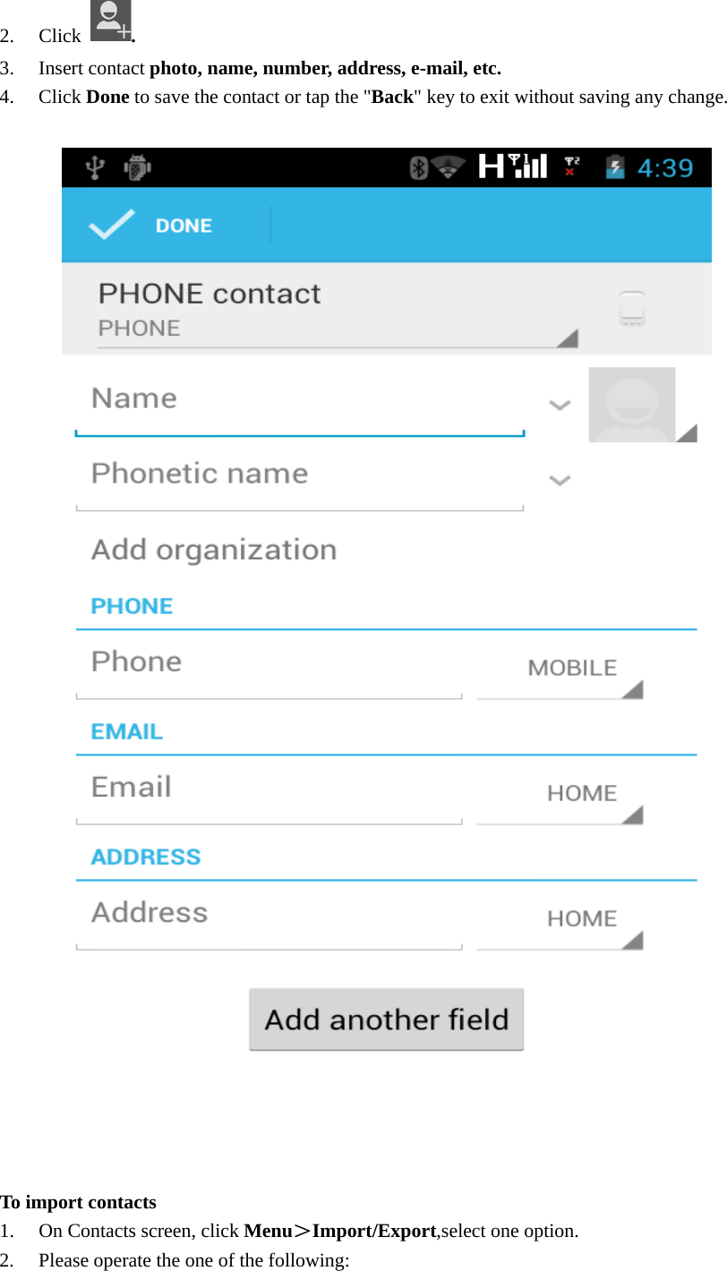  2. Click  . 3. Insert contact photo, name, number, address, e-mail, etc.   4. Click Done to save the contact or tap the &quot;Back&quot; key to exit without saving any change.    To import contacts 1. On Contacts screen, click Menu＞Import/Export,select one option. 2. Please operate the one of the following: 