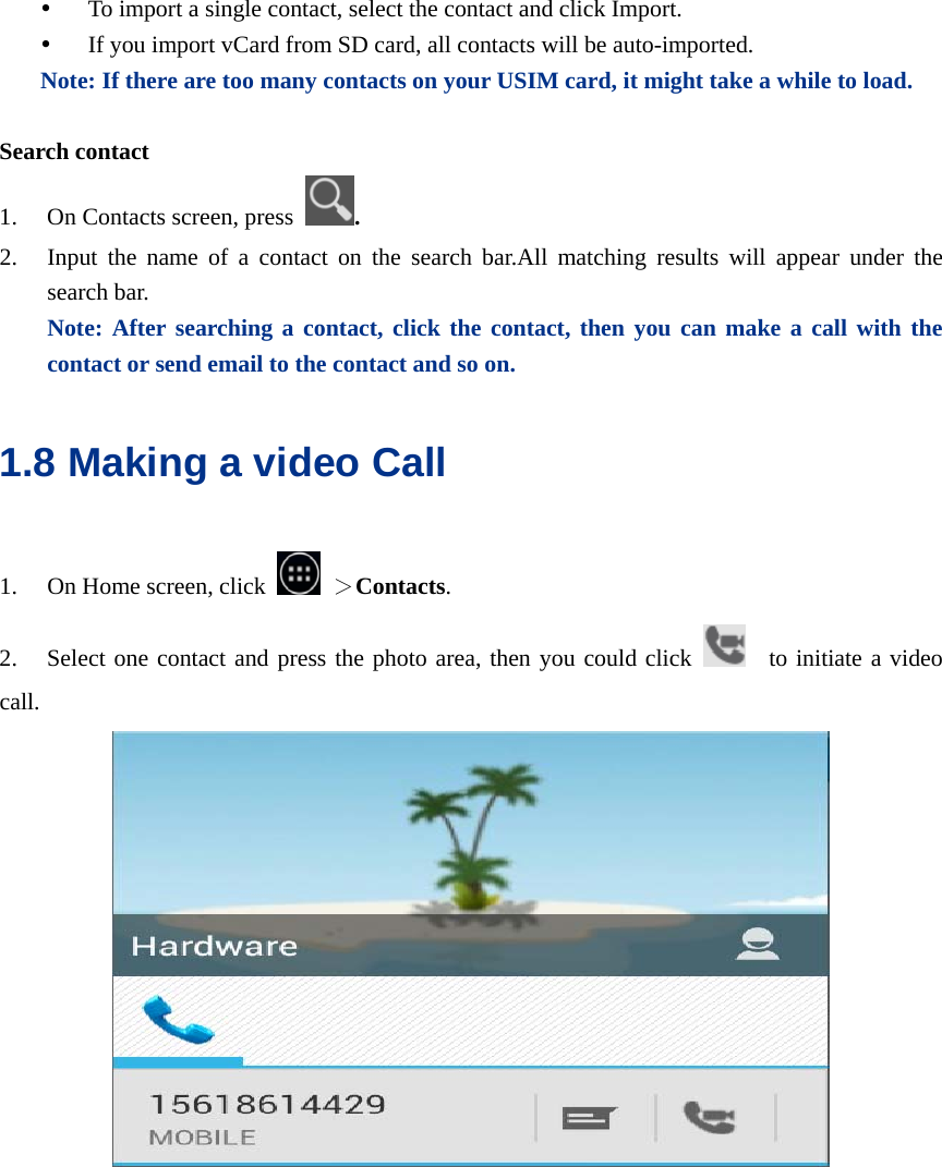  y To import a single contact, select the contact and click Import. y If you import vCard from SD card, all contacts will be auto-imported. Note: If there are too many contacts on your USIM card, it might take a while to load.  Search contact 1. On Contacts screen, press  . 2. Input the name of a contact on the search bar.All matching results will appear under the search bar.      Note: After searching a contact, click the contact, then you can make a call with the contact or send email to the contact and so on. 1.8 Making a video Call 1. On Home screen, click   ＞Contacts. 2. Select one contact and press the photo area, then you could click    to initiate a video call.   