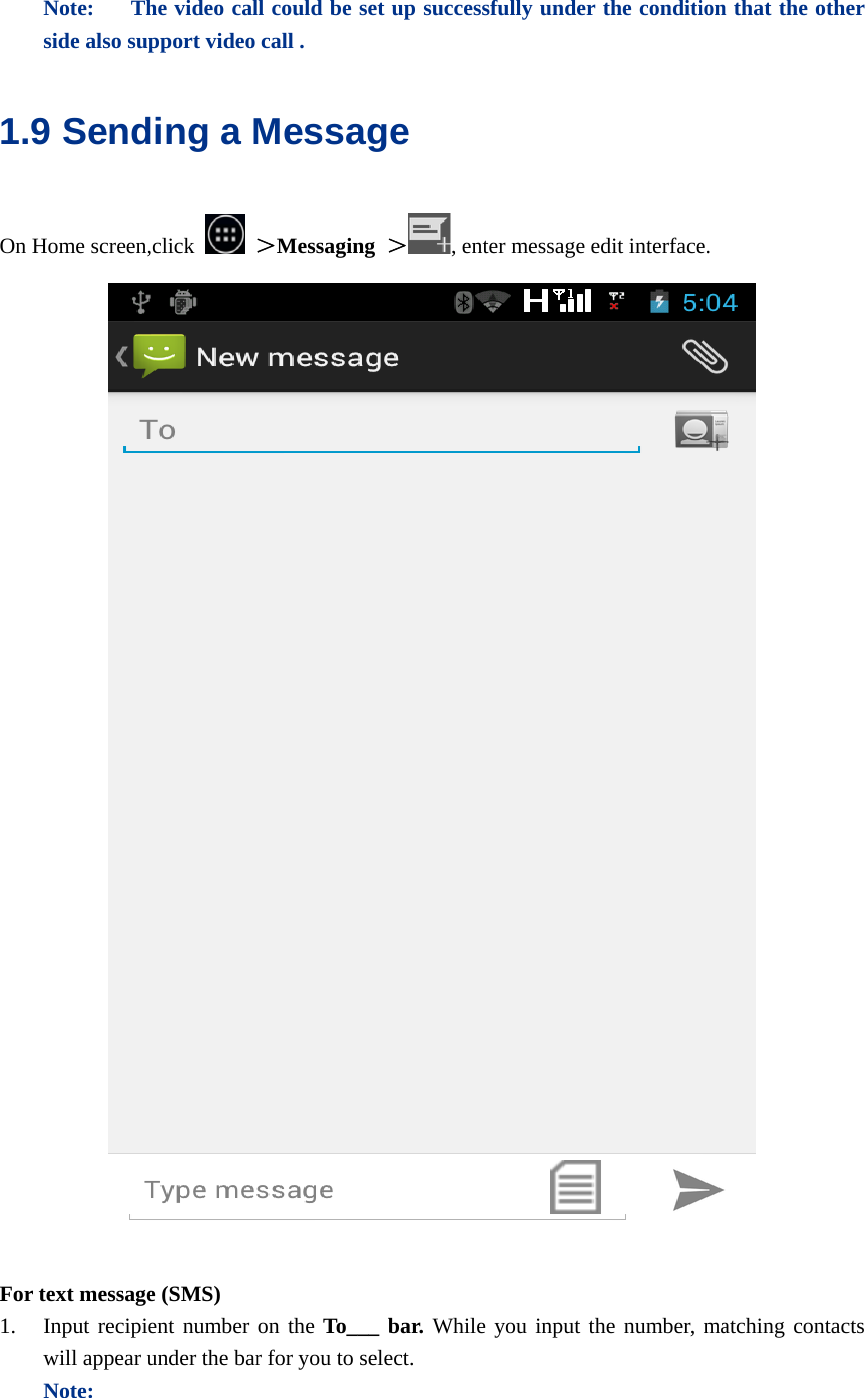   Note:    The video call could be set up successfully under the condition that the other side also support video call . 1.9 Sending a Message On Home screen,click   ＞Messaging  ＞, enter message edit interface.   For text message (SMS) 1. Input recipient number on the To___ bar. While you input the number, matching contacts will appear under the bar for you to select.   Note: 