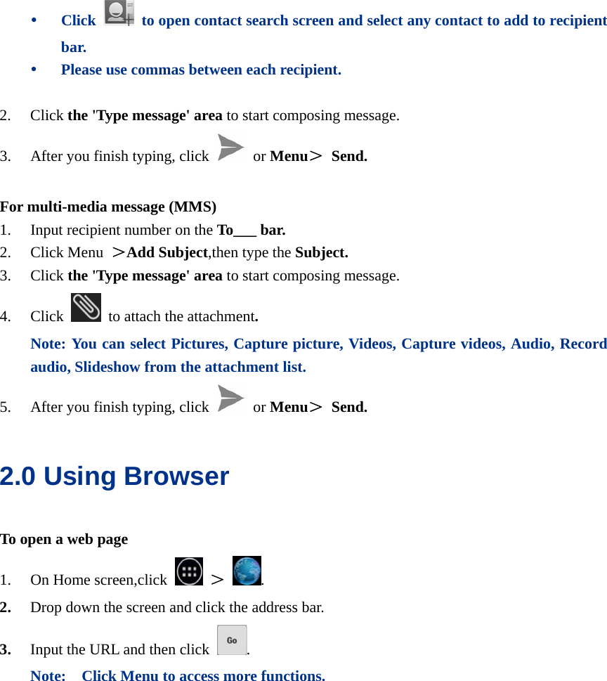  y Click    to open contact search screen and select any contact to add to recipient bar. y Please use commas between each recipient.  2. Click the &apos;Type message&apos; area to start composing message.   3. After you finish typing, click  or Menu＞ Send.  For multi-media message (MMS) 1. Input recipient number on the To___ bar. 2. Click Menu  ＞Add Subject,then type the Subject. 3. Click the &apos;Type message&apos; area to start composing message. 4. Click   to attach the attachment. Note: You can select Pictures, Capture picture, Videos, Capture videos, Audio, Record audio, Slideshow from the attachment list. 5. After you finish typing, click  or Menu＞ Send. 2.0 Using Browser   To open a web page 1. On Home screen,click   ＞  . 2. Drop down the screen and click the address bar. 3. Input the URL and then click  . Note:    Click Menu to access more functions. 