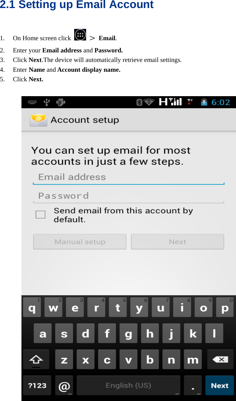  2.1 Setting up Email Account 1. On Home screen click   ＞ Email. 2. Enter your Email address and Password. 3. Click Next.The device will automatically retrieve email settings. 4. Enter Name and Account display name. 5. Click Next.    