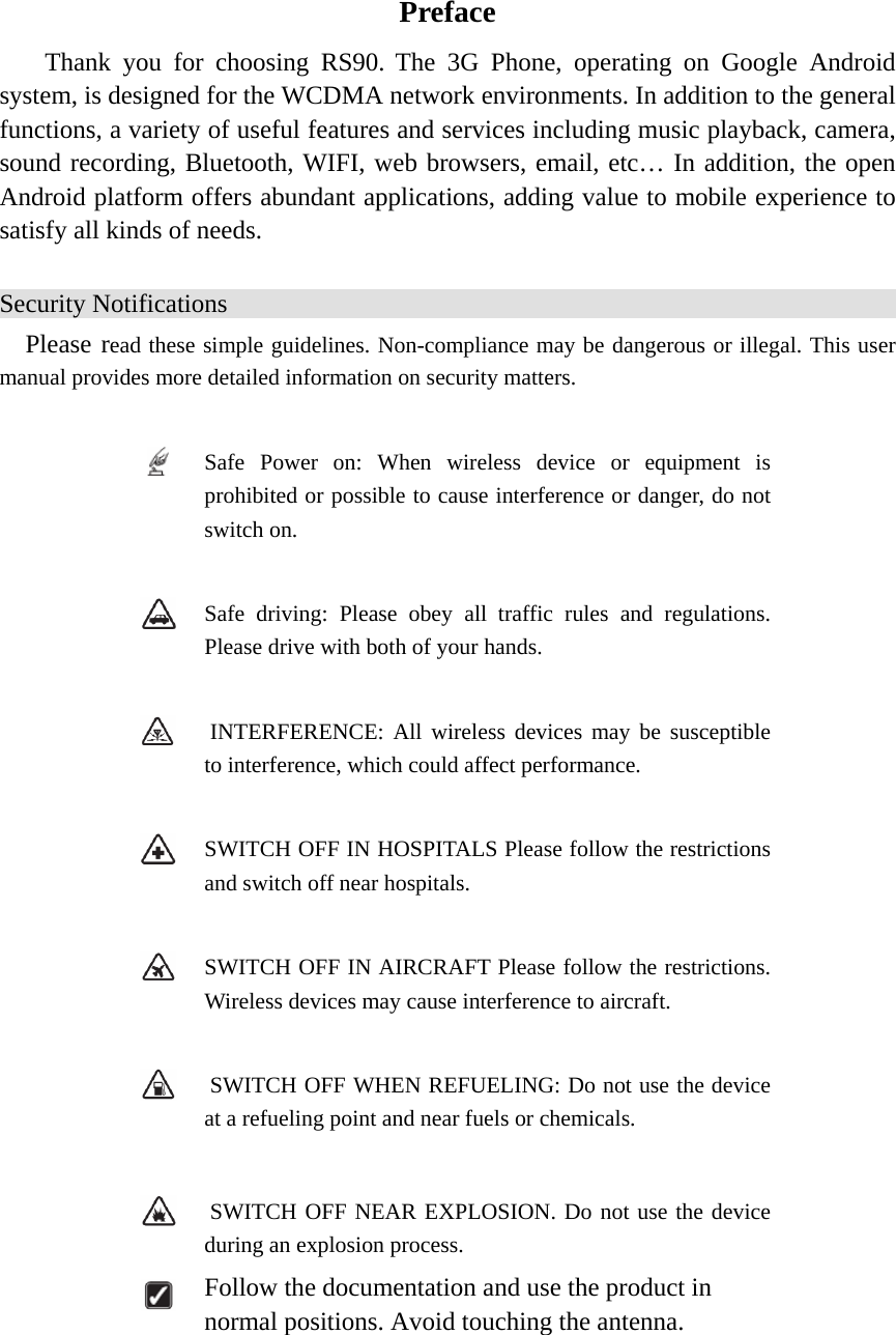   Preface Thank you for choosing RS90. The 3G Phone, operating on Google Android system, is designed for the WCDMA network environments. In addition to the general functions, a variety of useful features and services including music playback, camera, sound recording, Bluetooth, WIFI, web browsers, email, etc… In addition, the open Android platform offers abundant applications, adding value to mobile experience to satisfy all kinds of needs.   Security Notifications Please read these simple guidelines. Non-compliance may be dangerous or illegal. This user manual provides more detailed information on security matters.   Safe Power on: When wireless device or equipment is prohibited or possible to cause interference or danger, do not switch on.   Safe driving: Please obey all traffic rules and regulations. Please drive with both of your hands.      INTERFERENCE: All wireless devices may be susceptible to interference, which could affect performance.   SWITCH OFF IN HOSPITALS Please follow the restrictions and switch off near hospitals.   SWITCH OFF IN AIRCRAFT Please follow the restrictions. Wireless devices may cause interference to aircraft.    SWITCH OFF WHEN REFUELING: Do not use the device at a refueling point and near fuels or chemicals.    SWITCH OFF NEAR EXPLOSION. Do not use the device during an explosion process.  Follow the documentation and use the product in normal positions. Avoid touching the antenna.   