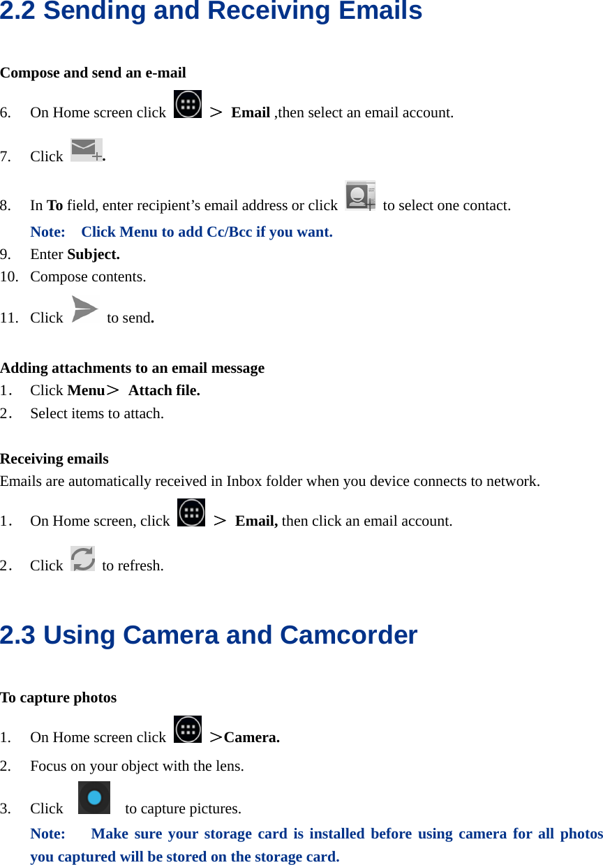  2.2 Sending and Receiving Emails Compose and send an e-mail 6. On Home screen click   ＞ Email ,then select an email account. 7. Click  . 8. In To field, enter recipient’s email address or click   to select one contact. Note:    Click Menu to add Cc/Bcc if you want. 9. Enter Subject. 10. Compose contents. 11. Click   to send.  Adding attachments to an email message 1． Click Menu＞ Attach file. 2． Select items to attach.  Receiving emails Emails are automatically received in Inbox folder when you device connects to network. 1． On Home screen, click   ＞ Email, then click an email account. 2． Click   to refresh. 2.3 Using Camera and Camcorder To capture photos 1. On Home screen click   ＞Camera. 2. Focus on your object with the lens. 3. Click     to capture pictures. Note:  Make sure your storage card is installed before using camera for all photos you captured will be stored on the storage card.  