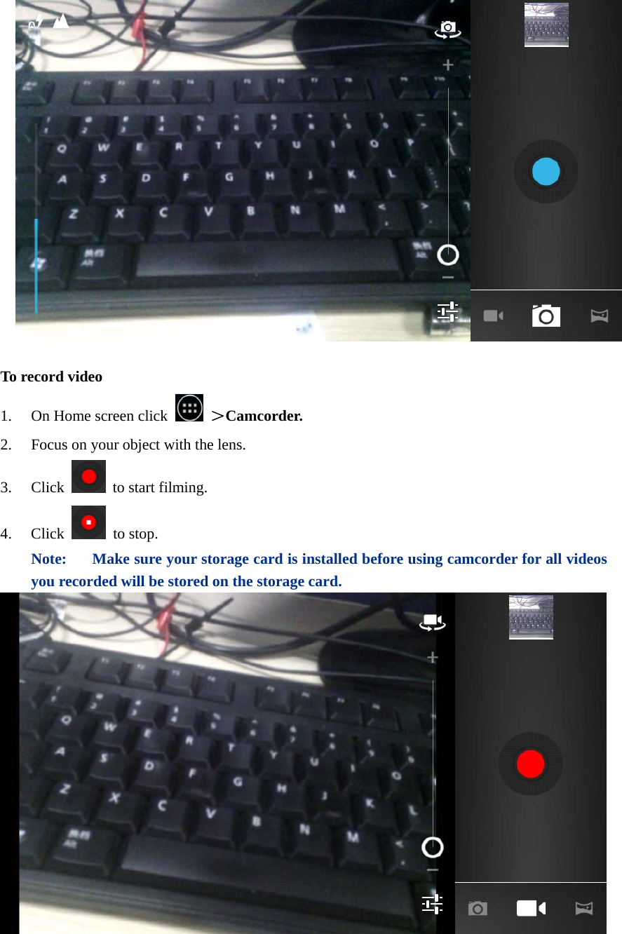    To record video 1. On Home screen click   ＞Camcorder. 2. Focus on your object with the lens. 3. Click   to start filming. 4. Click  to stop. Note:  Make sure your storage card is installed before using camcorder for all videos you recorded will be stored on the storage card.    