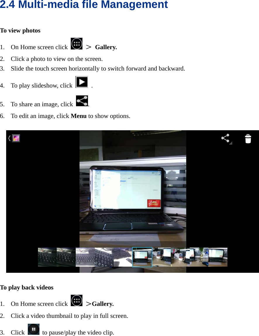  2.4 Multi-media file Management To view photos 1. On Home screen click   ＞ Gallery. 2. Click a photo to view on the screen. 3. Slide the touch screen horizontally to switch forward and backward. 4. To play slideshow, click  . 5. To share an image, click  . 6. To edit an image, click Menu to show options.      To play back videos 1. On Home screen click   ＞Gallery. 2. Click a video thumbnail to play in full screen. 3. Click    to pause/play the video clip.  