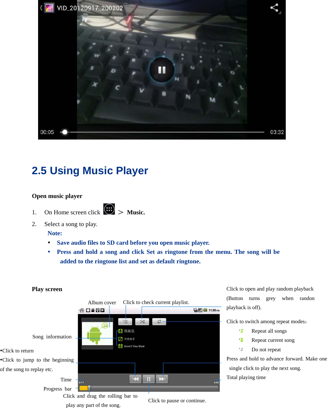    2.5 Using Music Player   Open music player 1. On Home screen click   ＞ Music. 2. Select a song to play. Note:   y Save audio files to SD card before you open music player. y Press and hold a song and click Set as ringtone from the menu. The song will be added to the ringtone list and set as default ringtone.   Play screen    yClick to return yClick to jump to the beginning of the song to replay etc. Time Progress bar Album cover Click to switch among repeat modes：  Repeat all songs  Repeat current song  Do not repeat Press and hold to advance forward. Make one single click to play the next song. Total playing time Click and drag the rolling bar to play any part of the song. Click to open and play random playback(Button turns grey when randon playback is off). Click to check current playlist.Song information Click to pause or continue. 