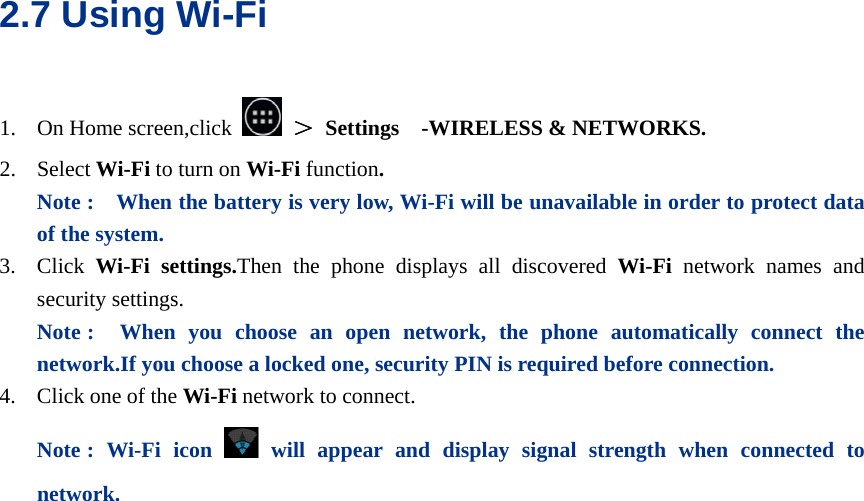  2.7 Using Wi-Fi 1. On Home screen,click   ＞ Settings  -WIRELESS &amp; NETWORKS. 2. Select Wi-Fi to turn on Wi-Fi function.  Note :    When the battery is very low, Wi-Fi will be unavailable in order to protect data of the system. 3. Click  Wi-Fi settings.Then the phone displays all discovered Wi-Fi  network names and security settings. Note :  When you choose an open network, the phone automatically connect the network.If you choose a locked one, security PIN is required before connection. 4. Click one of the Wi-Fi network to connect.   Note : Wi-Fi icon  will appear and display signal strength when connected to network.   