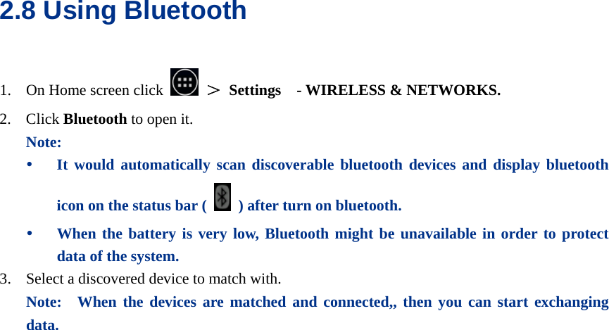  2.8 Using Bluetooth 1. On Home screen click   ＞ Settings  - WIRELESS &amp; NETWORKS. 2. Click Bluetooth to open it. Note: y It would automatically scan discoverable bluetooth devices and display bluetooth icon on the status bar (    ) after turn on bluetooth. y When the battery is very low, Bluetooth might be unavailable in order to protect data of the system. 3. Select a discovered device to match with. Note:  When the devices are matched and connected,, then you can start exchanging data.  